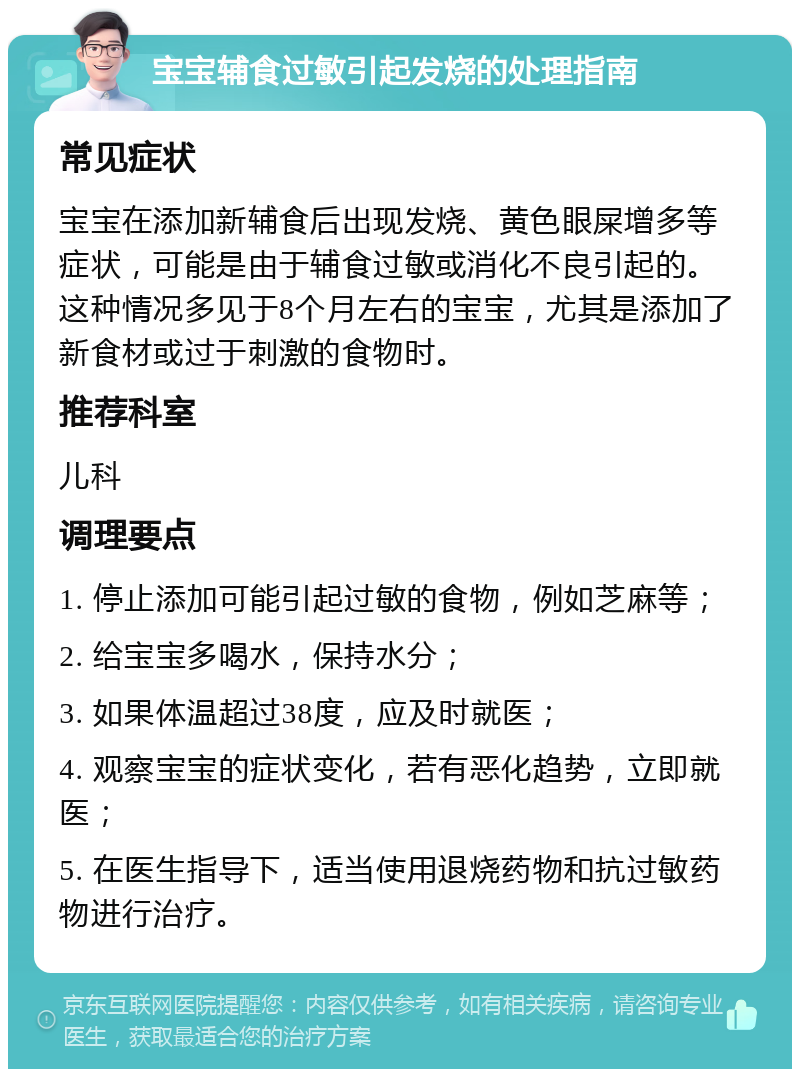 宝宝辅食过敏引起发烧的处理指南 常见症状 宝宝在添加新辅食后出现发烧、黄色眼屎增多等症状，可能是由于辅食过敏或消化不良引起的。这种情况多见于8个月左右的宝宝，尤其是添加了新食材或过于刺激的食物时。 推荐科室 儿科 调理要点 1. 停止添加可能引起过敏的食物，例如芝麻等； 2. 给宝宝多喝水，保持水分； 3. 如果体温超过38度，应及时就医； 4. 观察宝宝的症状变化，若有恶化趋势，立即就医； 5. 在医生指导下，适当使用退烧药物和抗过敏药物进行治疗。