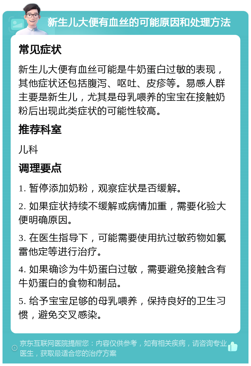 新生儿大便有血丝的可能原因和处理方法 常见症状 新生儿大便有血丝可能是牛奶蛋白过敏的表现，其他症状还包括腹泻、呕吐、皮疹等。易感人群主要是新生儿，尤其是母乳喂养的宝宝在接触奶粉后出现此类症状的可能性较高。 推荐科室 儿科 调理要点 1. 暂停添加奶粉，观察症状是否缓解。 2. 如果症状持续不缓解或病情加重，需要化验大便明确原因。 3. 在医生指导下，可能需要使用抗过敏药物如氯雷他定等进行治疗。 4. 如果确诊为牛奶蛋白过敏，需要避免接触含有牛奶蛋白的食物和制品。 5. 给予宝宝足够的母乳喂养，保持良好的卫生习惯，避免交叉感染。