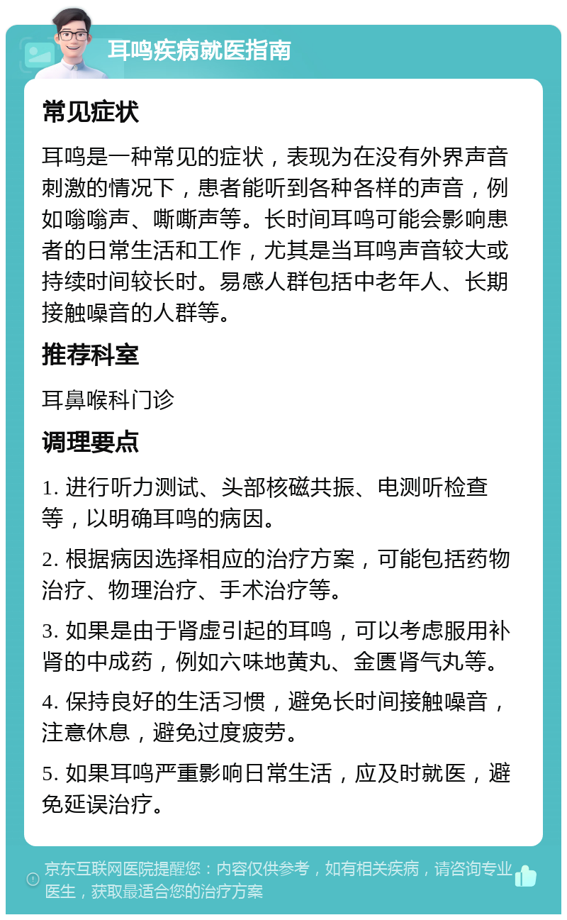 耳鸣疾病就医指南 常见症状 耳鸣是一种常见的症状，表现为在没有外界声音刺激的情况下，患者能听到各种各样的声音，例如嗡嗡声、嘶嘶声等。长时间耳鸣可能会影响患者的日常生活和工作，尤其是当耳鸣声音较大或持续时间较长时。易感人群包括中老年人、长期接触噪音的人群等。 推荐科室 耳鼻喉科门诊 调理要点 1. 进行听力测试、头部核磁共振、电测听检查等，以明确耳鸣的病因。 2. 根据病因选择相应的治疗方案，可能包括药物治疗、物理治疗、手术治疗等。 3. 如果是由于肾虚引起的耳鸣，可以考虑服用补肾的中成药，例如六味地黄丸、金匮肾气丸等。 4. 保持良好的生活习惯，避免长时间接触噪音，注意休息，避免过度疲劳。 5. 如果耳鸣严重影响日常生活，应及时就医，避免延误治疗。