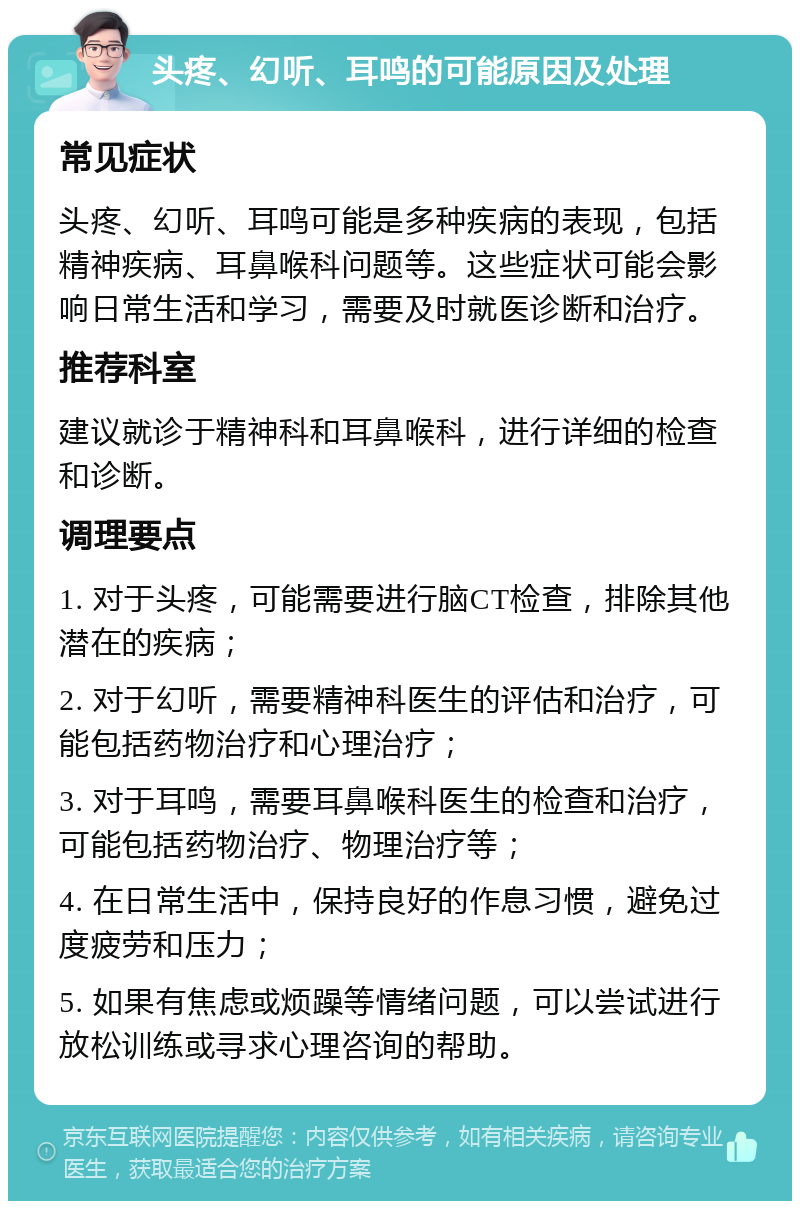 头疼、幻听、耳鸣的可能原因及处理 常见症状 头疼、幻听、耳鸣可能是多种疾病的表现，包括精神疾病、耳鼻喉科问题等。这些症状可能会影响日常生活和学习，需要及时就医诊断和治疗。 推荐科室 建议就诊于精神科和耳鼻喉科，进行详细的检查和诊断。 调理要点 1. 对于头疼，可能需要进行脑CT检查，排除其他潜在的疾病； 2. 对于幻听，需要精神科医生的评估和治疗，可能包括药物治疗和心理治疗； 3. 对于耳鸣，需要耳鼻喉科医生的检查和治疗，可能包括药物治疗、物理治疗等； 4. 在日常生活中，保持良好的作息习惯，避免过度疲劳和压力； 5. 如果有焦虑或烦躁等情绪问题，可以尝试进行放松训练或寻求心理咨询的帮助。