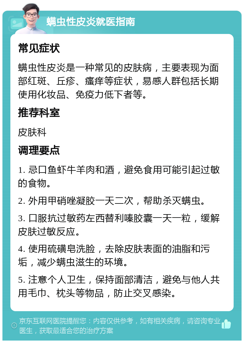 螨虫性皮炎就医指南 常见症状 螨虫性皮炎是一种常见的皮肤病，主要表现为面部红斑、丘疹、瘙痒等症状，易感人群包括长期使用化妆品、免疫力低下者等。 推荐科室 皮肤科 调理要点 1. 忌口鱼虾牛羊肉和酒，避免食用可能引起过敏的食物。 2. 外用甲硝唑凝胶一天二次，帮助杀灭螨虫。 3. 口服抗过敏药左西替利嗪胶囊一天一粒，缓解皮肤过敏反应。 4. 使用硫磺皂洗脸，去除皮肤表面的油脂和污垢，减少螨虫滋生的环境。 5. 注意个人卫生，保持面部清洁，避免与他人共用毛巾、枕头等物品，防止交叉感染。