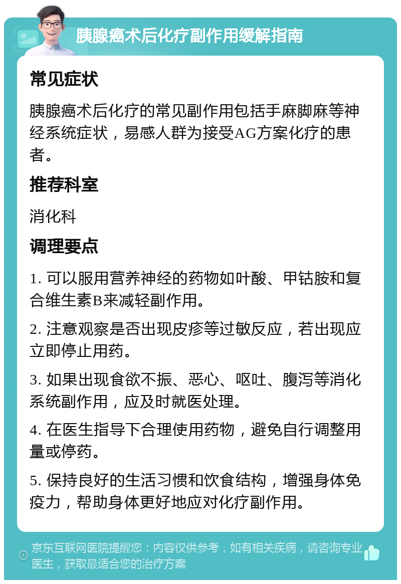 胰腺癌术后化疗副作用缓解指南 常见症状 胰腺癌术后化疗的常见副作用包括手麻脚麻等神经系统症状，易感人群为接受AG方案化疗的患者。 推荐科室 消化科 调理要点 1. 可以服用营养神经的药物如叶酸、甲钴胺和复合维生素B来减轻副作用。 2. 注意观察是否出现皮疹等过敏反应，若出现应立即停止用药。 3. 如果出现食欲不振、恶心、呕吐、腹泻等消化系统副作用，应及时就医处理。 4. 在医生指导下合理使用药物，避免自行调整用量或停药。 5. 保持良好的生活习惯和饮食结构，增强身体免疫力，帮助身体更好地应对化疗副作用。