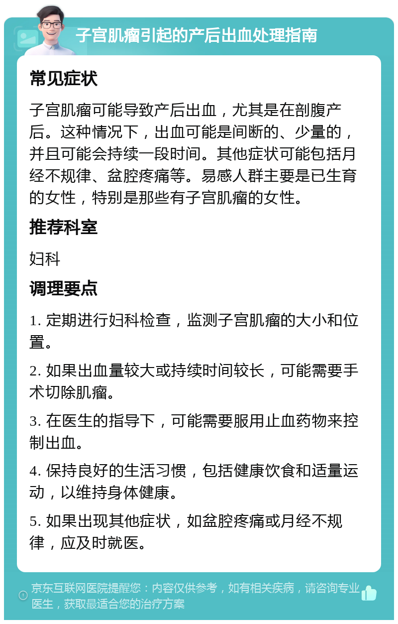 子宫肌瘤引起的产后出血处理指南 常见症状 子宫肌瘤可能导致产后出血，尤其是在剖腹产后。这种情况下，出血可能是间断的、少量的，并且可能会持续一段时间。其他症状可能包括月经不规律、盆腔疼痛等。易感人群主要是已生育的女性，特别是那些有子宫肌瘤的女性。 推荐科室 妇科 调理要点 1. 定期进行妇科检查，监测子宫肌瘤的大小和位置。 2. 如果出血量较大或持续时间较长，可能需要手术切除肌瘤。 3. 在医生的指导下，可能需要服用止血药物来控制出血。 4. 保持良好的生活习惯，包括健康饮食和适量运动，以维持身体健康。 5. 如果出现其他症状，如盆腔疼痛或月经不规律，应及时就医。