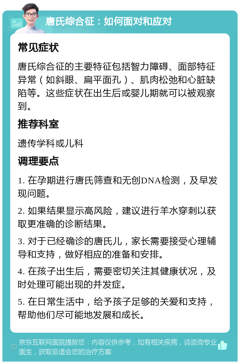 唐氏综合征：如何面对和应对 常见症状 唐氏综合征的主要特征包括智力障碍、面部特征异常（如斜眼、扁平面孔）、肌肉松弛和心脏缺陷等。这些症状在出生后或婴儿期就可以被观察到。 推荐科室 遗传学科或儿科 调理要点 1. 在孕期进行唐氏筛查和无创DNA检测，及早发现问题。 2. 如果结果显示高风险，建议进行羊水穿刺以获取更准确的诊断结果。 3. 对于已经确诊的唐氏儿，家长需要接受心理辅导和支持，做好相应的准备和安排。 4. 在孩子出生后，需要密切关注其健康状况，及时处理可能出现的并发症。 5. 在日常生活中，给予孩子足够的关爱和支持，帮助他们尽可能地发展和成长。