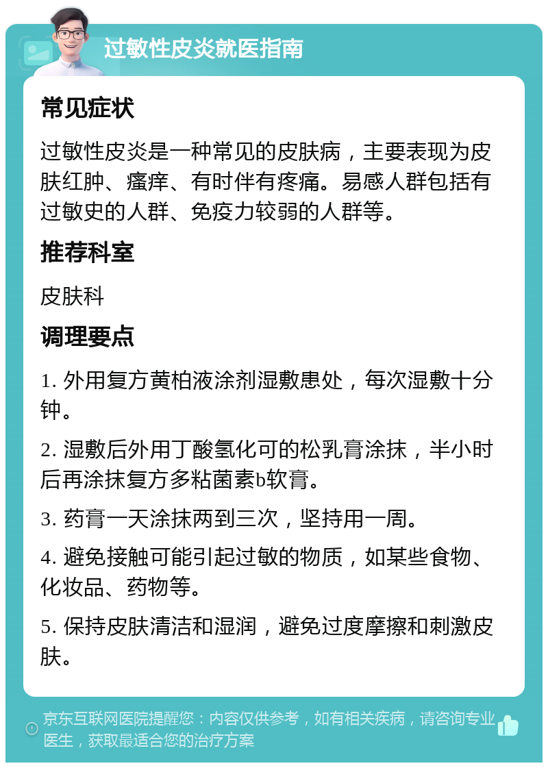 过敏性皮炎就医指南 常见症状 过敏性皮炎是一种常见的皮肤病，主要表现为皮肤红肿、瘙痒、有时伴有疼痛。易感人群包括有过敏史的人群、免疫力较弱的人群等。 推荐科室 皮肤科 调理要点 1. 外用复方黄柏液涂剂湿敷患处，每次湿敷十分钟。 2. 湿敷后外用丁酸氢化可的松乳膏涂抹，半小时后再涂抹复方多粘菌素b软膏。 3. 药膏一天涂抹两到三次，坚持用一周。 4. 避免接触可能引起过敏的物质，如某些食物、化妆品、药物等。 5. 保持皮肤清洁和湿润，避免过度摩擦和刺激皮肤。