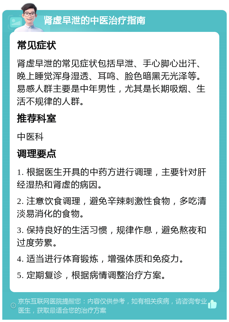 肾虚早泄的中医治疗指南 常见症状 肾虚早泄的常见症状包括早泄、手心脚心出汗、晚上睡觉浑身湿透、耳鸣、脸色暗黑无光泽等。易感人群主要是中年男性，尤其是长期吸烟、生活不规律的人群。 推荐科室 中医科 调理要点 1. 根据医生开具的中药方进行调理，主要针对肝经湿热和肾虚的病因。 2. 注意饮食调理，避免辛辣刺激性食物，多吃清淡易消化的食物。 3. 保持良好的生活习惯，规律作息，避免熬夜和过度劳累。 4. 适当进行体育锻炼，增强体质和免疫力。 5. 定期复诊，根据病情调整治疗方案。