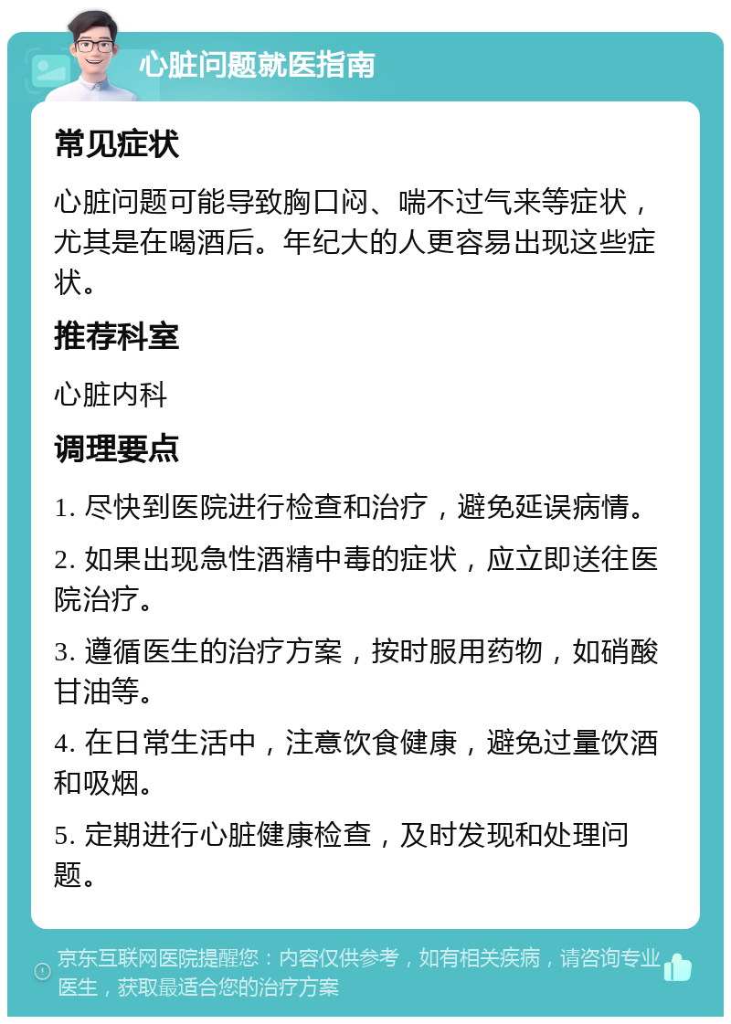 心脏问题就医指南 常见症状 心脏问题可能导致胸口闷、喘不过气来等症状，尤其是在喝酒后。年纪大的人更容易出现这些症状。 推荐科室 心脏内科 调理要点 1. 尽快到医院进行检查和治疗，避免延误病情。 2. 如果出现急性酒精中毒的症状，应立即送往医院治疗。 3. 遵循医生的治疗方案，按时服用药物，如硝酸甘油等。 4. 在日常生活中，注意饮食健康，避免过量饮酒和吸烟。 5. 定期进行心脏健康检查，及时发现和处理问题。