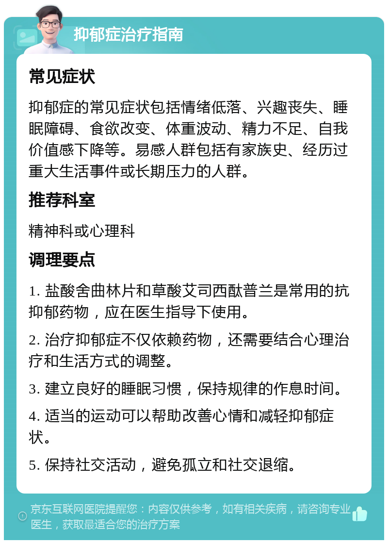 抑郁症治疗指南 常见症状 抑郁症的常见症状包括情绪低落、兴趣丧失、睡眠障碍、食欲改变、体重波动、精力不足、自我价值感下降等。易感人群包括有家族史、经历过重大生活事件或长期压力的人群。 推荐科室 精神科或心理科 调理要点 1. 盐酸舍曲林片和草酸艾司西酞普兰是常用的抗抑郁药物，应在医生指导下使用。 2. 治疗抑郁症不仅依赖药物，还需要结合心理治疗和生活方式的调整。 3. 建立良好的睡眠习惯，保持规律的作息时间。 4. 适当的运动可以帮助改善心情和减轻抑郁症状。 5. 保持社交活动，避免孤立和社交退缩。