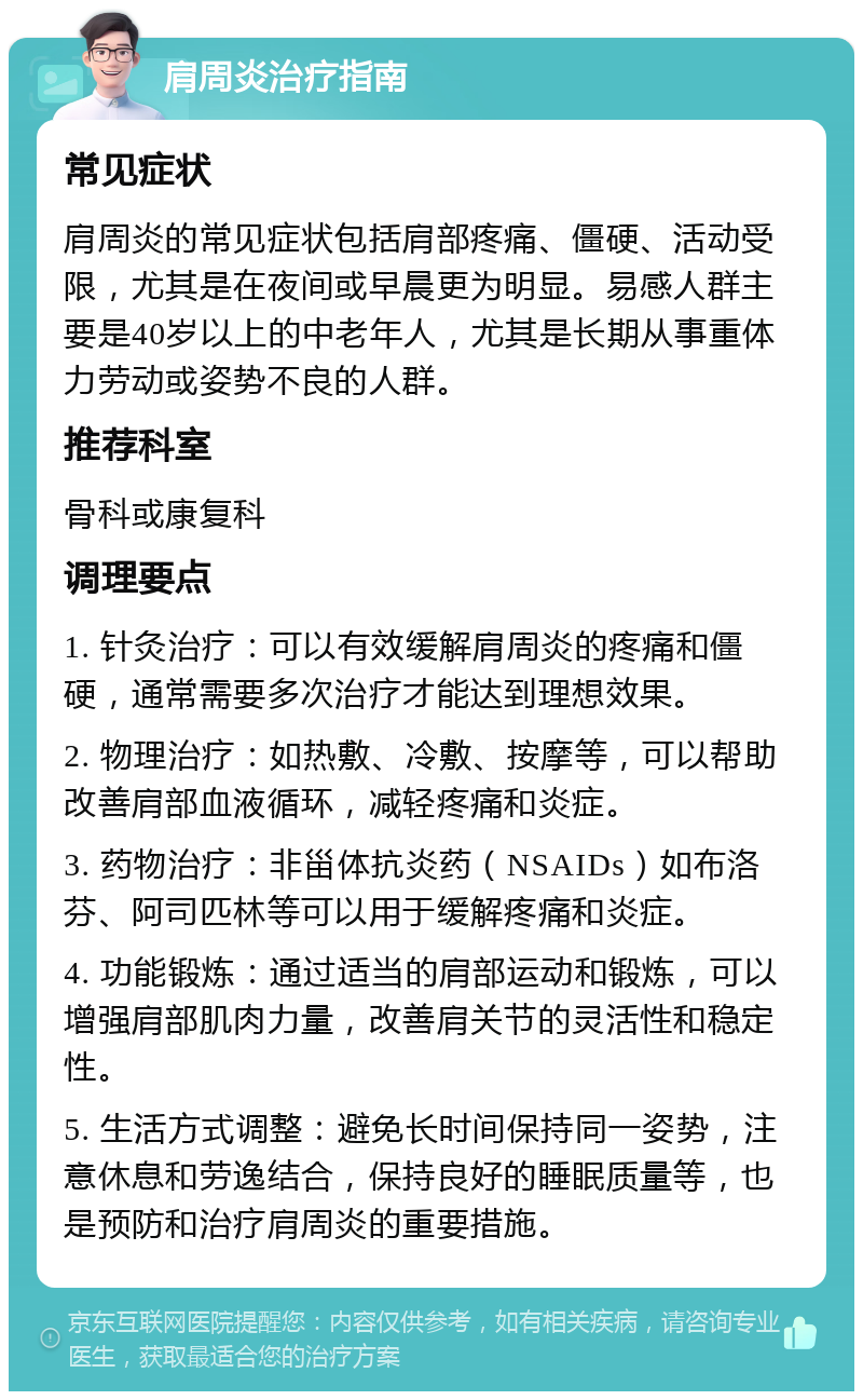 肩周炎治疗指南 常见症状 肩周炎的常见症状包括肩部疼痛、僵硬、活动受限，尤其是在夜间或早晨更为明显。易感人群主要是40岁以上的中老年人，尤其是长期从事重体力劳动或姿势不良的人群。 推荐科室 骨科或康复科 调理要点 1. 针灸治疗：可以有效缓解肩周炎的疼痛和僵硬，通常需要多次治疗才能达到理想效果。 2. 物理治疗：如热敷、冷敷、按摩等，可以帮助改善肩部血液循环，减轻疼痛和炎症。 3. 药物治疗：非甾体抗炎药（NSAIDs）如布洛芬、阿司匹林等可以用于缓解疼痛和炎症。 4. 功能锻炼：通过适当的肩部运动和锻炼，可以增强肩部肌肉力量，改善肩关节的灵活性和稳定性。 5. 生活方式调整：避免长时间保持同一姿势，注意休息和劳逸结合，保持良好的睡眠质量等，也是预防和治疗肩周炎的重要措施。