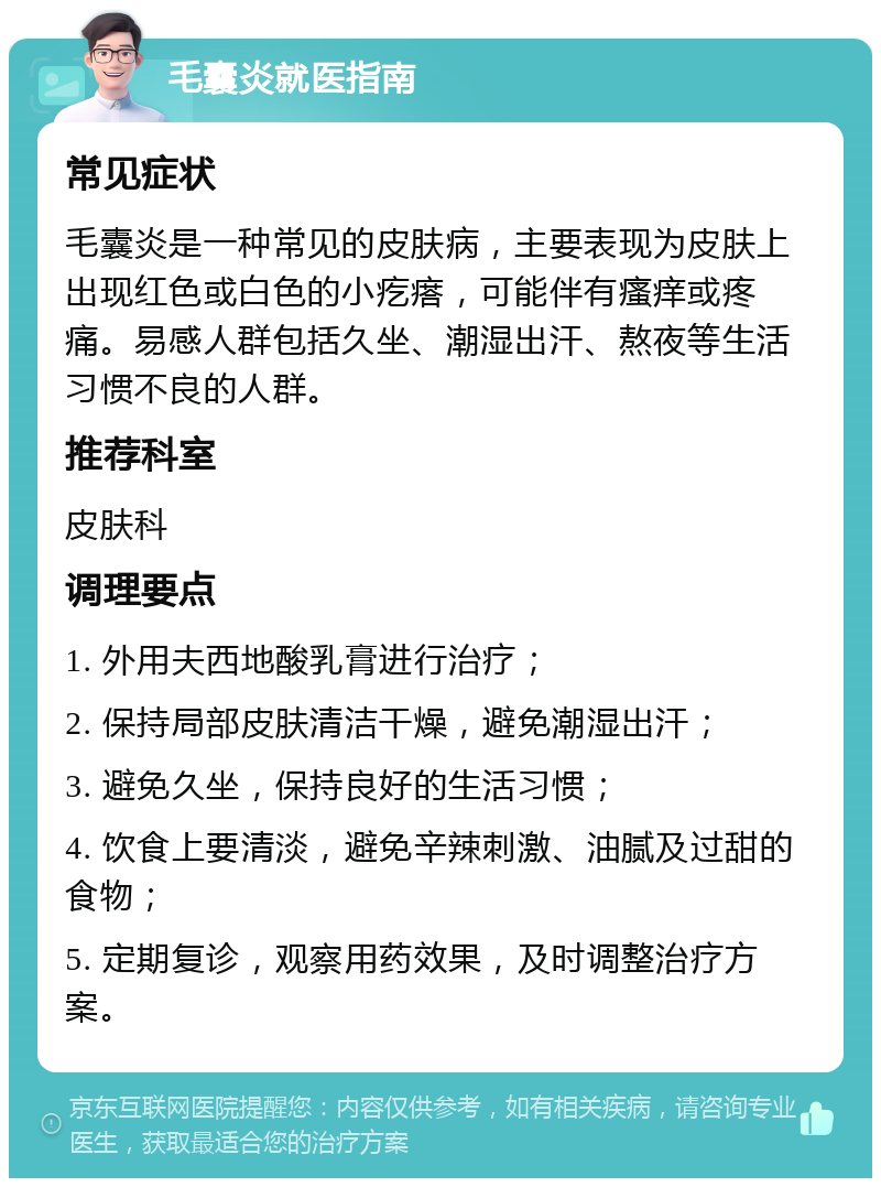 毛囊炎就医指南 常见症状 毛囊炎是一种常见的皮肤病，主要表现为皮肤上出现红色或白色的小疙瘩，可能伴有瘙痒或疼痛。易感人群包括久坐、潮湿出汗、熬夜等生活习惯不良的人群。 推荐科室 皮肤科 调理要点 1. 外用夫西地酸乳膏进行治疗； 2. 保持局部皮肤清洁干燥，避免潮湿出汗； 3. 避免久坐，保持良好的生活习惯； 4. 饮食上要清淡，避免辛辣刺激、油腻及过甜的食物； 5. 定期复诊，观察用药效果，及时调整治疗方案。