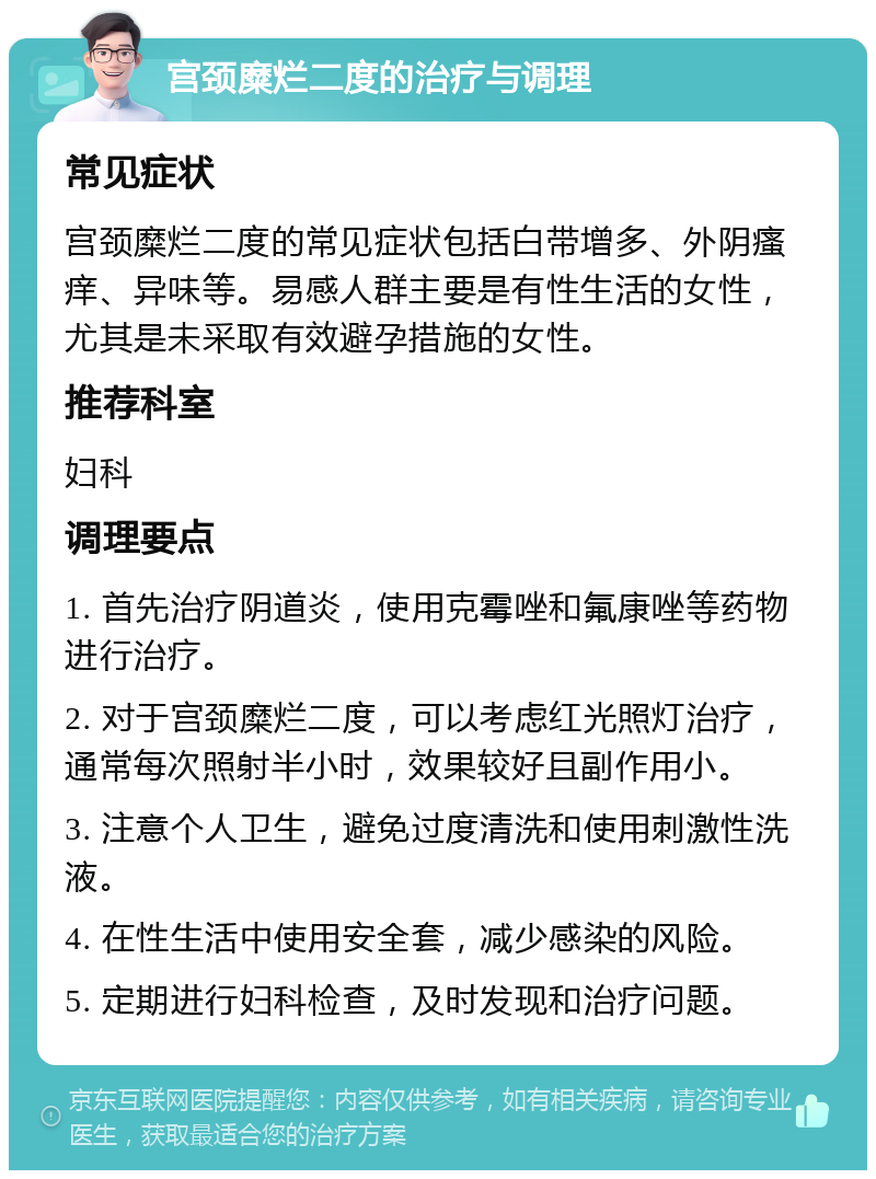 宫颈糜烂二度的治疗与调理 常见症状 宫颈糜烂二度的常见症状包括白带增多、外阴瘙痒、异味等。易感人群主要是有性生活的女性，尤其是未采取有效避孕措施的女性。 推荐科室 妇科 调理要点 1. 首先治疗阴道炎，使用克霉唑和氟康唑等药物进行治疗。 2. 对于宫颈糜烂二度，可以考虑红光照灯治疗，通常每次照射半小时，效果较好且副作用小。 3. 注意个人卫生，避免过度清洗和使用刺激性洗液。 4. 在性生活中使用安全套，减少感染的风险。 5. 定期进行妇科检查，及时发现和治疗问题。