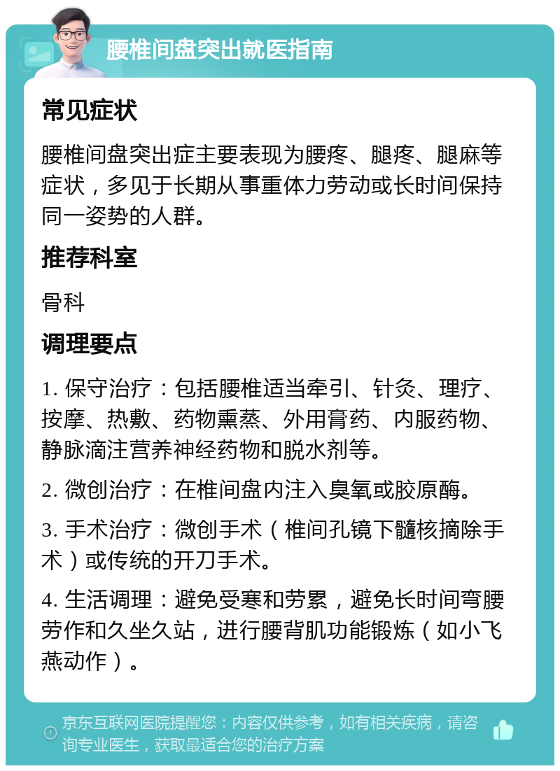 腰椎间盘突出就医指南 常见症状 腰椎间盘突出症主要表现为腰疼、腿疼、腿麻等症状，多见于长期从事重体力劳动或长时间保持同一姿势的人群。 推荐科室 骨科 调理要点 1. 保守治疗：包括腰椎适当牵引、针灸、理疗、按摩、热敷、药物熏蒸、外用膏药、内服药物、静脉滴注营养神经药物和脱水剂等。 2. 微创治疗：在椎间盘内注入臭氧或胶原酶。 3. 手术治疗：微创手术（椎间孔镜下髓核摘除手术）或传统的开刀手术。 4. 生活调理：避免受寒和劳累，避免长时间弯腰劳作和久坐久站，进行腰背肌功能锻炼（如小飞燕动作）。