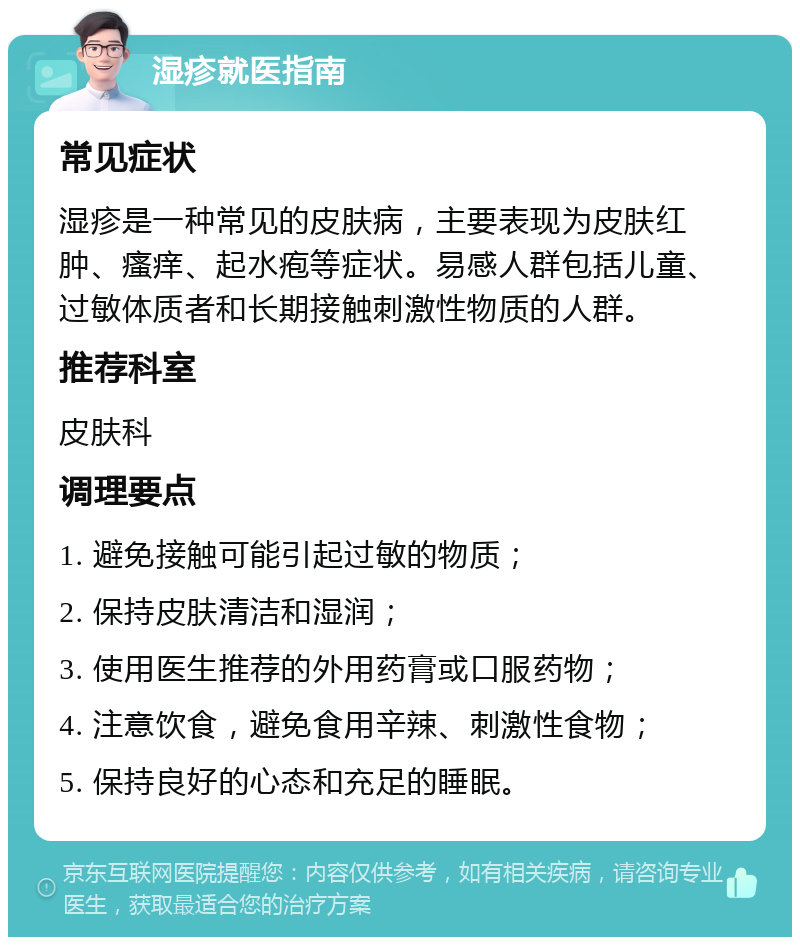 湿疹就医指南 常见症状 湿疹是一种常见的皮肤病，主要表现为皮肤红肿、瘙痒、起水疱等症状。易感人群包括儿童、过敏体质者和长期接触刺激性物质的人群。 推荐科室 皮肤科 调理要点 1. 避免接触可能引起过敏的物质； 2. 保持皮肤清洁和湿润； 3. 使用医生推荐的外用药膏或口服药物； 4. 注意饮食，避免食用辛辣、刺激性食物； 5. 保持良好的心态和充足的睡眠。