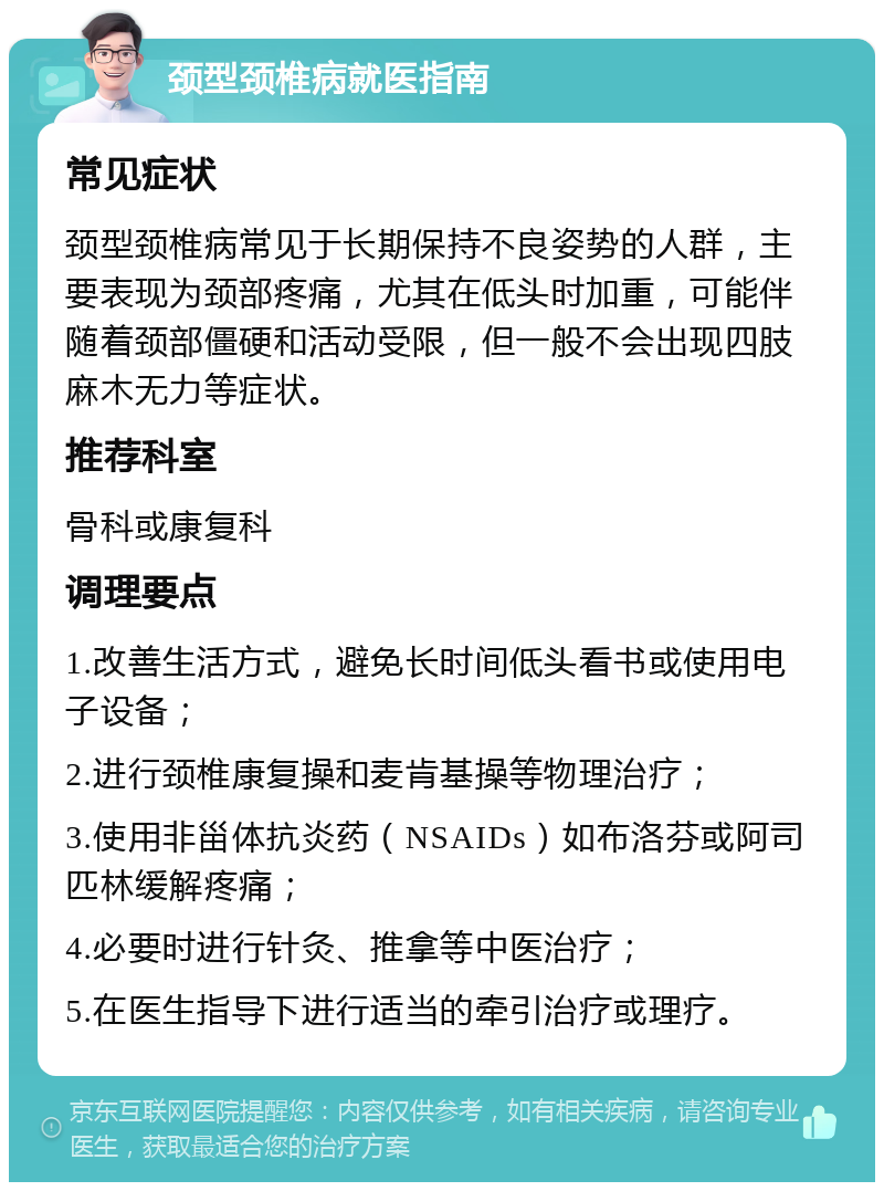 颈型颈椎病就医指南 常见症状 颈型颈椎病常见于长期保持不良姿势的人群，主要表现为颈部疼痛，尤其在低头时加重，可能伴随着颈部僵硬和活动受限，但一般不会出现四肢麻木无力等症状。 推荐科室 骨科或康复科 调理要点 1.改善生活方式，避免长时间低头看书或使用电子设备； 2.进行颈椎康复操和麦肯基操等物理治疗； 3.使用非甾体抗炎药（NSAIDs）如布洛芬或阿司匹林缓解疼痛； 4.必要时进行针灸、推拿等中医治疗； 5.在医生指导下进行适当的牵引治疗或理疗。