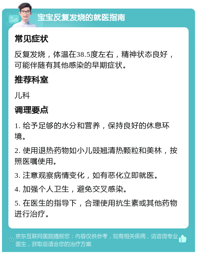 宝宝反复发烧的就医指南 常见症状 反复发烧，体温在38.5度左右，精神状态良好，可能伴随有其他感染的早期症状。 推荐科室 儿科 调理要点 1. 给予足够的水分和营养，保持良好的休息环境。 2. 使用退热药物如小儿豉翘清热颗粒和美林，按照医嘱使用。 3. 注意观察病情变化，如有恶化立即就医。 4. 加强个人卫生，避免交叉感染。 5. 在医生的指导下，合理使用抗生素或其他药物进行治疗。