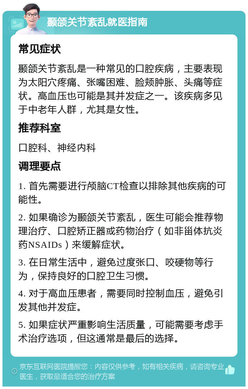 颞颌关节紊乱就医指南 常见症状 颞颌关节紊乱是一种常见的口腔疾病，主要表现为太阳穴疼痛、张嘴困难、脸颊肿胀、头痛等症状。高血压也可能是其并发症之一。该疾病多见于中老年人群，尤其是女性。 推荐科室 口腔科、神经内科 调理要点 1. 首先需要进行颅脑CT检查以排除其他疾病的可能性。 2. 如果确诊为颞颌关节紊乱，医生可能会推荐物理治疗、口腔矫正器或药物治疗（如非甾体抗炎药NSAIDs）来缓解症状。 3. 在日常生活中，避免过度张口、咬硬物等行为，保持良好的口腔卫生习惯。 4. 对于高血压患者，需要同时控制血压，避免引发其他并发症。 5. 如果症状严重影响生活质量，可能需要考虑手术治疗选项，但这通常是最后的选择。