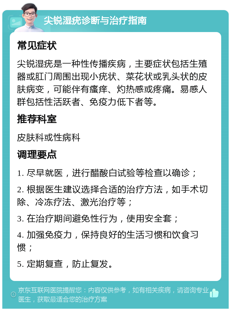 尖锐湿疣诊断与治疗指南 常见症状 尖锐湿疣是一种性传播疾病，主要症状包括生殖器或肛门周围出现小疣状、菜花状或乳头状的皮肤病变，可能伴有瘙痒、灼热感或疼痛。易感人群包括性活跃者、免疫力低下者等。 推荐科室 皮肤科或性病科 调理要点 1. 尽早就医，进行醋酸白试验等检查以确诊； 2. 根据医生建议选择合适的治疗方法，如手术切除、冷冻疗法、激光治疗等； 3. 在治疗期间避免性行为，使用安全套； 4. 加强免疫力，保持良好的生活习惯和饮食习惯； 5. 定期复查，防止复发。