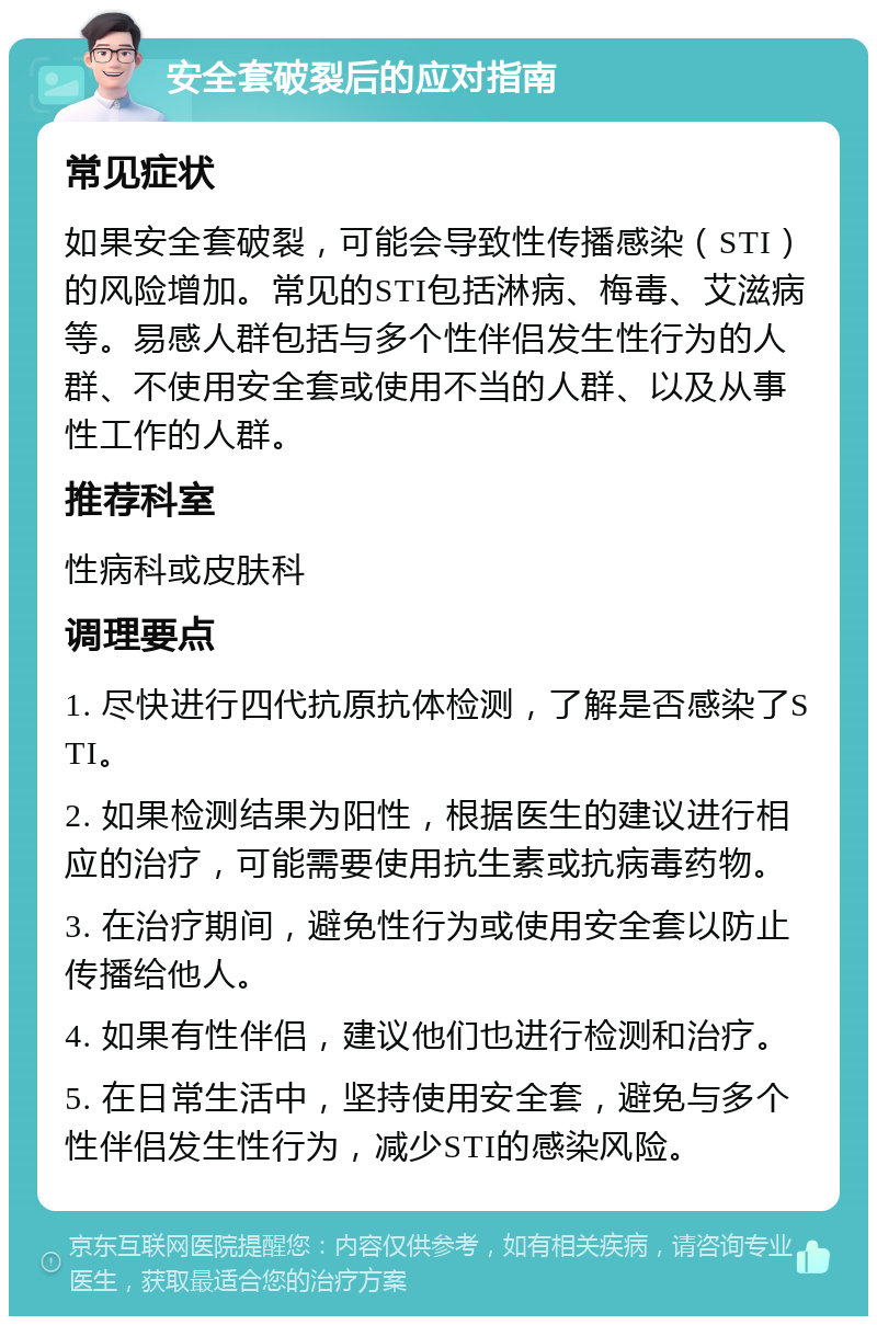 安全套破裂后的应对指南 常见症状 如果安全套破裂，可能会导致性传播感染（STI）的风险增加。常见的STI包括淋病、梅毒、艾滋病等。易感人群包括与多个性伴侣发生性行为的人群、不使用安全套或使用不当的人群、以及从事性工作的人群。 推荐科室 性病科或皮肤科 调理要点 1. 尽快进行四代抗原抗体检测，了解是否感染了STI。 2. 如果检测结果为阳性，根据医生的建议进行相应的治疗，可能需要使用抗生素或抗病毒药物。 3. 在治疗期间，避免性行为或使用安全套以防止传播给他人。 4. 如果有性伴侣，建议他们也进行检测和治疗。 5. 在日常生活中，坚持使用安全套，避免与多个性伴侣发生性行为，减少STI的感染风险。