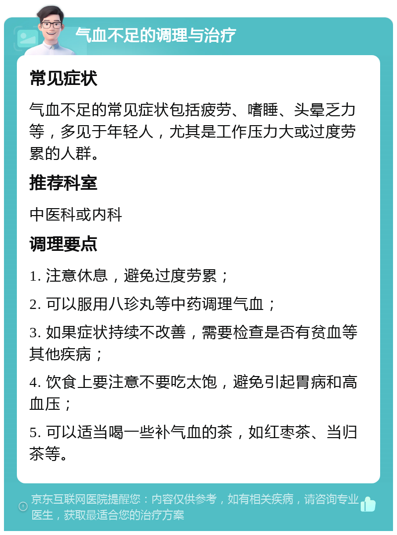 气血不足的调理与治疗 常见症状 气血不足的常见症状包括疲劳、嗜睡、头晕乏力等，多见于年轻人，尤其是工作压力大或过度劳累的人群。 推荐科室 中医科或内科 调理要点 1. 注意休息，避免过度劳累； 2. 可以服用八珍丸等中药调理气血； 3. 如果症状持续不改善，需要检查是否有贫血等其他疾病； 4. 饮食上要注意不要吃太饱，避免引起胃病和高血压； 5. 可以适当喝一些补气血的茶，如红枣茶、当归茶等。