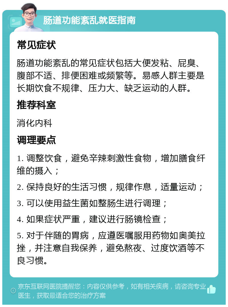 肠道功能紊乱就医指南 常见症状 肠道功能紊乱的常见症状包括大便发粘、屁臭、腹部不适、排便困难或频繁等。易感人群主要是长期饮食不规律、压力大、缺乏运动的人群。 推荐科室 消化内科 调理要点 1. 调整饮食，避免辛辣刺激性食物，增加膳食纤维的摄入； 2. 保持良好的生活习惯，规律作息，适量运动； 3. 可以使用益生菌如整肠生进行调理； 4. 如果症状严重，建议进行肠镜检查； 5. 对于伴随的胃病，应遵医嘱服用药物如奥美拉挫，并注意自我保养，避免熬夜、过度饮酒等不良习惯。