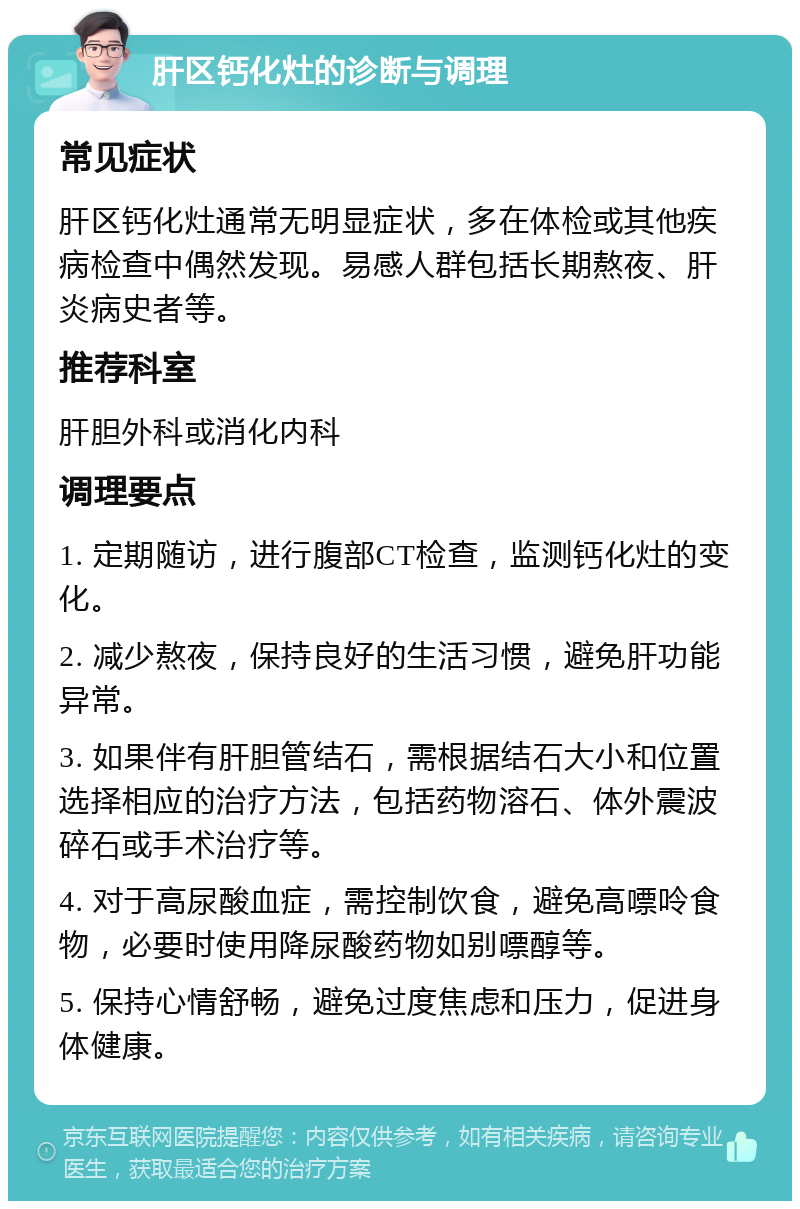 肝区钙化灶的诊断与调理 常见症状 肝区钙化灶通常无明显症状，多在体检或其他疾病检查中偶然发现。易感人群包括长期熬夜、肝炎病史者等。 推荐科室 肝胆外科或消化内科 调理要点 1. 定期随访，进行腹部CT检查，监测钙化灶的变化。 2. 减少熬夜，保持良好的生活习惯，避免肝功能异常。 3. 如果伴有肝胆管结石，需根据结石大小和位置选择相应的治疗方法，包括药物溶石、体外震波碎石或手术治疗等。 4. 对于高尿酸血症，需控制饮食，避免高嘌呤食物，必要时使用降尿酸药物如别嘌醇等。 5. 保持心情舒畅，避免过度焦虑和压力，促进身体健康。