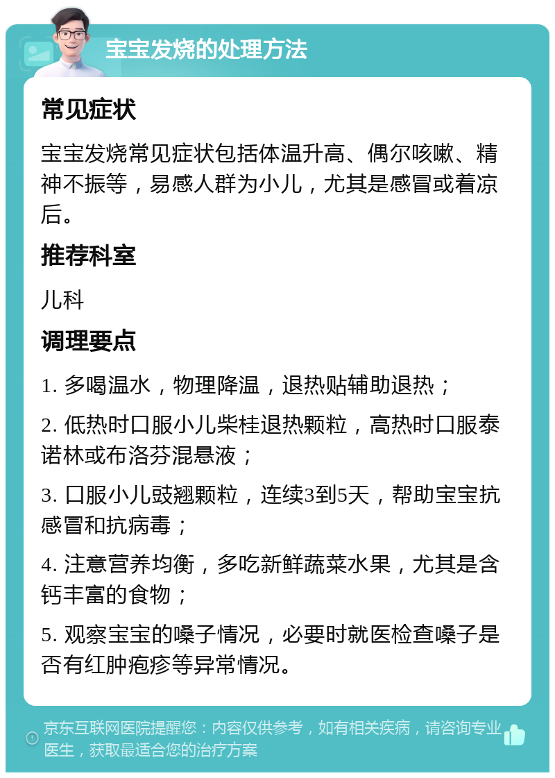 宝宝发烧的处理方法 常见症状 宝宝发烧常见症状包括体温升高、偶尔咳嗽、精神不振等，易感人群为小儿，尤其是感冒或着凉后。 推荐科室 儿科 调理要点 1. 多喝温水，物理降温，退热贴辅助退热； 2. 低热时口服小儿柴桂退热颗粒，高热时口服泰诺林或布洛芬混悬液； 3. 口服小儿豉翘颗粒，连续3到5天，帮助宝宝抗感冒和抗病毒； 4. 注意营养均衡，多吃新鲜蔬菜水果，尤其是含钙丰富的食物； 5. 观察宝宝的嗓子情况，必要时就医检查嗓子是否有红肿疱疹等异常情况。