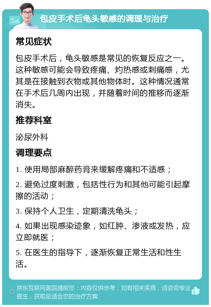 包皮手术后龟头敏感的调理与治疗 常见症状 包皮手术后，龟头敏感是常见的恢复反应之一。这种敏感可能会导致疼痛、灼热感或刺痛感，尤其是在接触到衣物或其他物体时。这种情况通常在手术后几周内出现，并随着时间的推移而逐渐消失。 推荐科室 泌尿外科 调理要点 1. 使用局部麻醉药膏来缓解疼痛和不适感； 2. 避免过度刺激，包括性行为和其他可能引起摩擦的活动； 3. 保持个人卫生，定期清洗龟头； 4. 如果出现感染迹象，如红肿、渗液或发热，应立即就医； 5. 在医生的指导下，逐渐恢复正常生活和性生活。