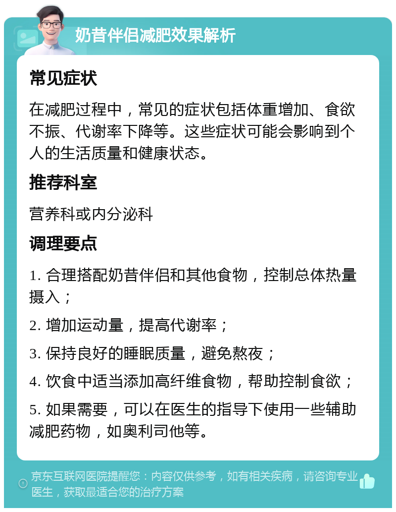 奶昔伴侣减肥效果解析 常见症状 在减肥过程中，常见的症状包括体重增加、食欲不振、代谢率下降等。这些症状可能会影响到个人的生活质量和健康状态。 推荐科室 营养科或内分泌科 调理要点 1. 合理搭配奶昔伴侣和其他食物，控制总体热量摄入； 2. 增加运动量，提高代谢率； 3. 保持良好的睡眠质量，避免熬夜； 4. 饮食中适当添加高纤维食物，帮助控制食欲； 5. 如果需要，可以在医生的指导下使用一些辅助减肥药物，如奥利司他等。