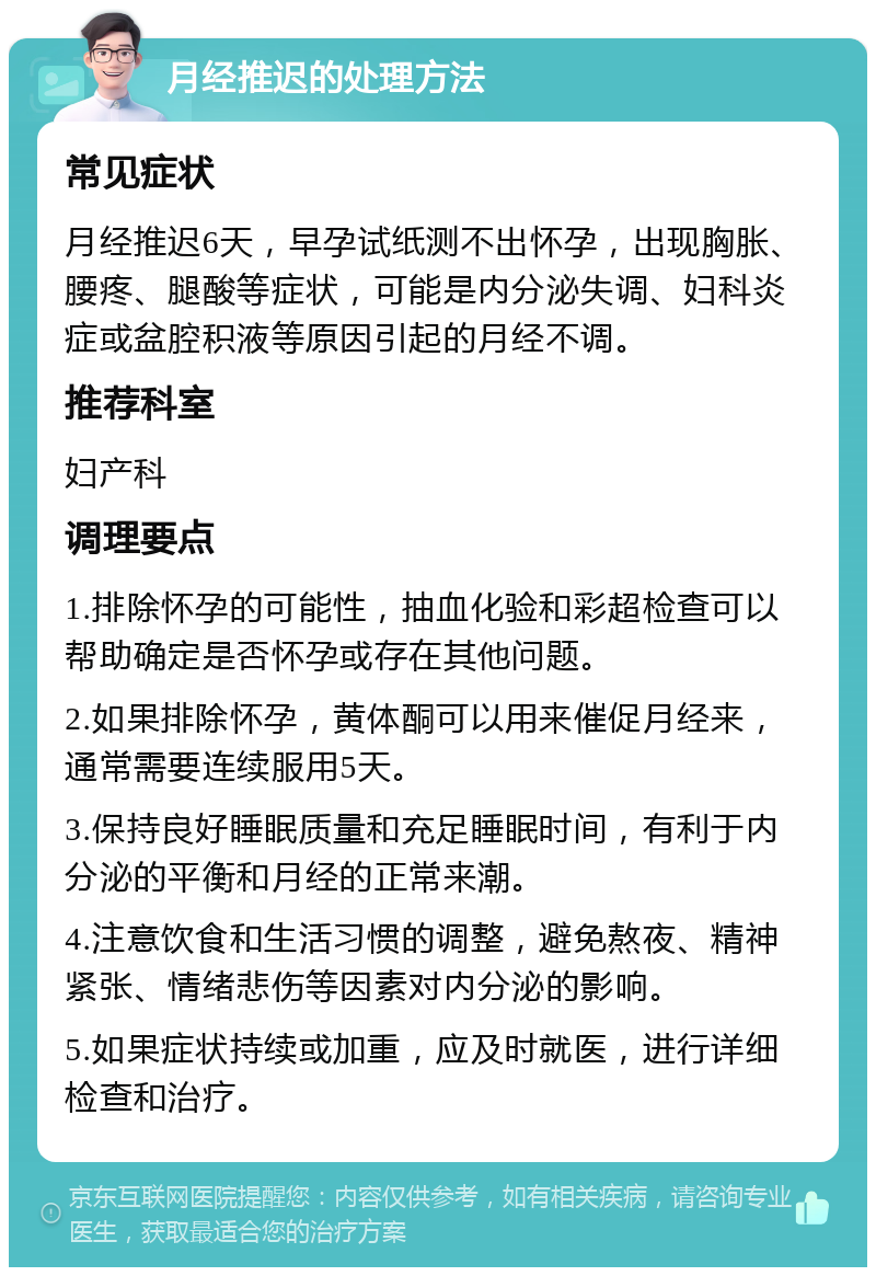 月经推迟的处理方法 常见症状 月经推迟6天，早孕试纸测不出怀孕，出现胸胀、腰疼、腿酸等症状，可能是内分泌失调、妇科炎症或盆腔积液等原因引起的月经不调。 推荐科室 妇产科 调理要点 1.排除怀孕的可能性，抽血化验和彩超检查可以帮助确定是否怀孕或存在其他问题。 2.如果排除怀孕，黄体酮可以用来催促月经来，通常需要连续服用5天。 3.保持良好睡眠质量和充足睡眠时间，有利于内分泌的平衡和月经的正常来潮。 4.注意饮食和生活习惯的调整，避免熬夜、精神紧张、情绪悲伤等因素对内分泌的影响。 5.如果症状持续或加重，应及时就医，进行详细检查和治疗。