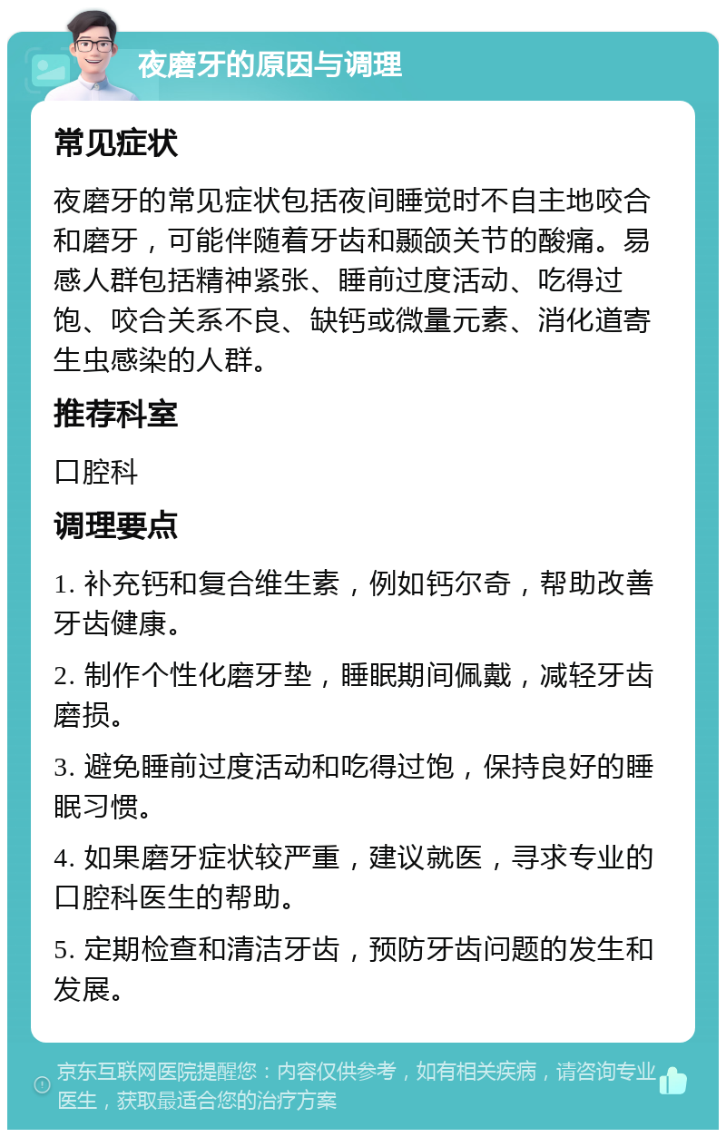 夜磨牙的原因与调理 常见症状 夜磨牙的常见症状包括夜间睡觉时不自主地咬合和磨牙，可能伴随着牙齿和颞颌关节的酸痛。易感人群包括精神紧张、睡前过度活动、吃得过饱、咬合关系不良、缺钙或微量元素、消化道寄生虫感染的人群。 推荐科室 口腔科 调理要点 1. 补充钙和复合维生素，例如钙尔奇，帮助改善牙齿健康。 2. 制作个性化磨牙垫，睡眠期间佩戴，减轻牙齿磨损。 3. 避免睡前过度活动和吃得过饱，保持良好的睡眠习惯。 4. 如果磨牙症状较严重，建议就医，寻求专业的口腔科医生的帮助。 5. 定期检查和清洁牙齿，预防牙齿问题的发生和发展。