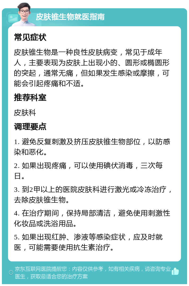 皮肤锥生物就医指南 常见症状 皮肤锥生物是一种良性皮肤病变，常见于成年人，主要表现为皮肤上出现小的、圆形或椭圆形的突起，通常无痛，但如果发生感染或摩擦，可能会引起疼痛和不适。 推荐科室 皮肤科 调理要点 1. 避免反复刺激及挤压皮肤锥生物部位，以防感染和恶化。 2. 如果出现疼痛，可以使用碘伏消毒，三次每日。 3. 到2甲以上的医院皮肤科进行激光或冷冻治疗，去除皮肤锥生物。 4. 在治疗期间，保持局部清洁，避免使用刺激性化妆品或洗浴用品。 5. 如果出现红肿、渗液等感染症状，应及时就医，可能需要使用抗生素治疗。