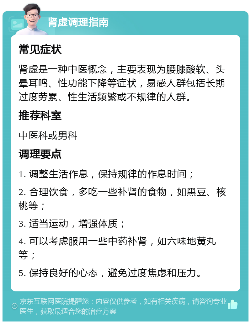 肾虚调理指南 常见症状 肾虚是一种中医概念，主要表现为腰膝酸软、头晕耳鸣、性功能下降等症状，易感人群包括长期过度劳累、性生活频繁或不规律的人群。 推荐科室 中医科或男科 调理要点 1. 调整生活作息，保持规律的作息时间； 2. 合理饮食，多吃一些补肾的食物，如黑豆、核桃等； 3. 适当运动，增强体质； 4. 可以考虑服用一些中药补肾，如六味地黄丸等； 5. 保持良好的心态，避免过度焦虑和压力。