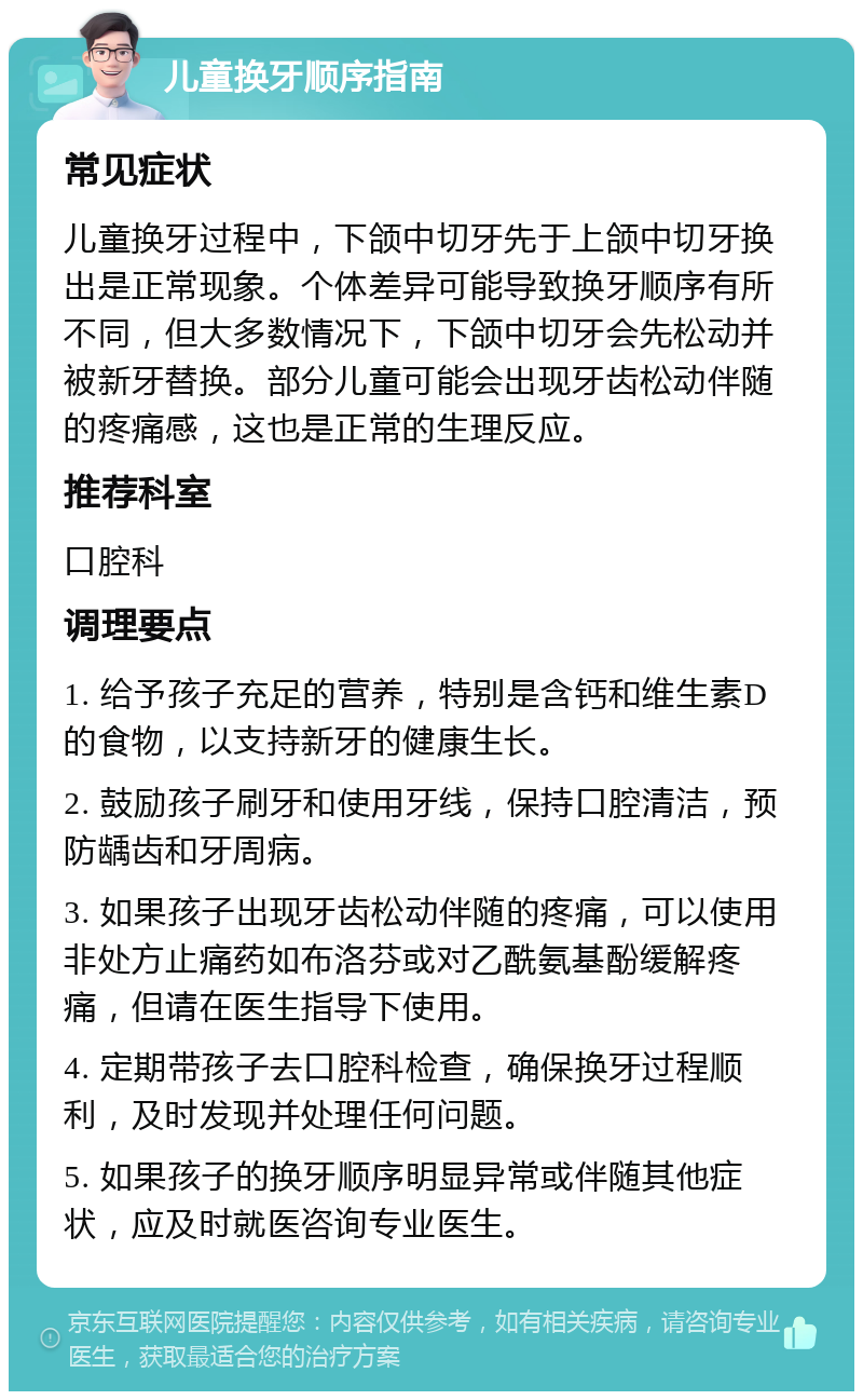 儿童换牙顺序指南 常见症状 儿童换牙过程中，下颌中切牙先于上颌中切牙换出是正常现象。个体差异可能导致换牙顺序有所不同，但大多数情况下，下颌中切牙会先松动并被新牙替换。部分儿童可能会出现牙齿松动伴随的疼痛感，这也是正常的生理反应。 推荐科室 口腔科 调理要点 1. 给予孩子充足的营养，特别是含钙和维生素D的食物，以支持新牙的健康生长。 2. 鼓励孩子刷牙和使用牙线，保持口腔清洁，预防龋齿和牙周病。 3. 如果孩子出现牙齿松动伴随的疼痛，可以使用非处方止痛药如布洛芬或对乙酰氨基酚缓解疼痛，但请在医生指导下使用。 4. 定期带孩子去口腔科检查，确保换牙过程顺利，及时发现并处理任何问题。 5. 如果孩子的换牙顺序明显异常或伴随其他症状，应及时就医咨询专业医生。