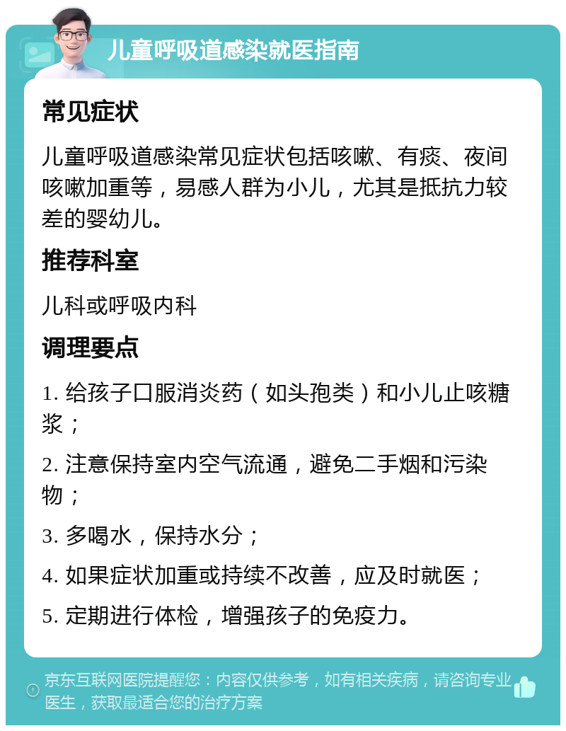 儿童呼吸道感染就医指南 常见症状 儿童呼吸道感染常见症状包括咳嗽、有痰、夜间咳嗽加重等，易感人群为小儿，尤其是抵抗力较差的婴幼儿。 推荐科室 儿科或呼吸内科 调理要点 1. 给孩子口服消炎药（如头孢类）和小儿止咳糖浆； 2. 注意保持室内空气流通，避免二手烟和污染物； 3. 多喝水，保持水分； 4. 如果症状加重或持续不改善，应及时就医； 5. 定期进行体检，增强孩子的免疫力。