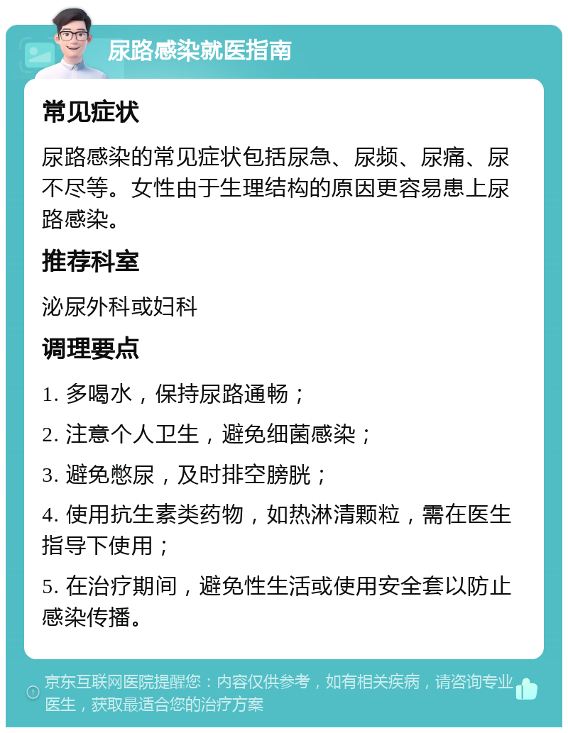 尿路感染就医指南 常见症状 尿路感染的常见症状包括尿急、尿频、尿痛、尿不尽等。女性由于生理结构的原因更容易患上尿路感染。 推荐科室 泌尿外科或妇科 调理要点 1. 多喝水，保持尿路通畅； 2. 注意个人卫生，避免细菌感染； 3. 避免憋尿，及时排空膀胱； 4. 使用抗生素类药物，如热淋清颗粒，需在医生指导下使用； 5. 在治疗期间，避免性生活或使用安全套以防止感染传播。