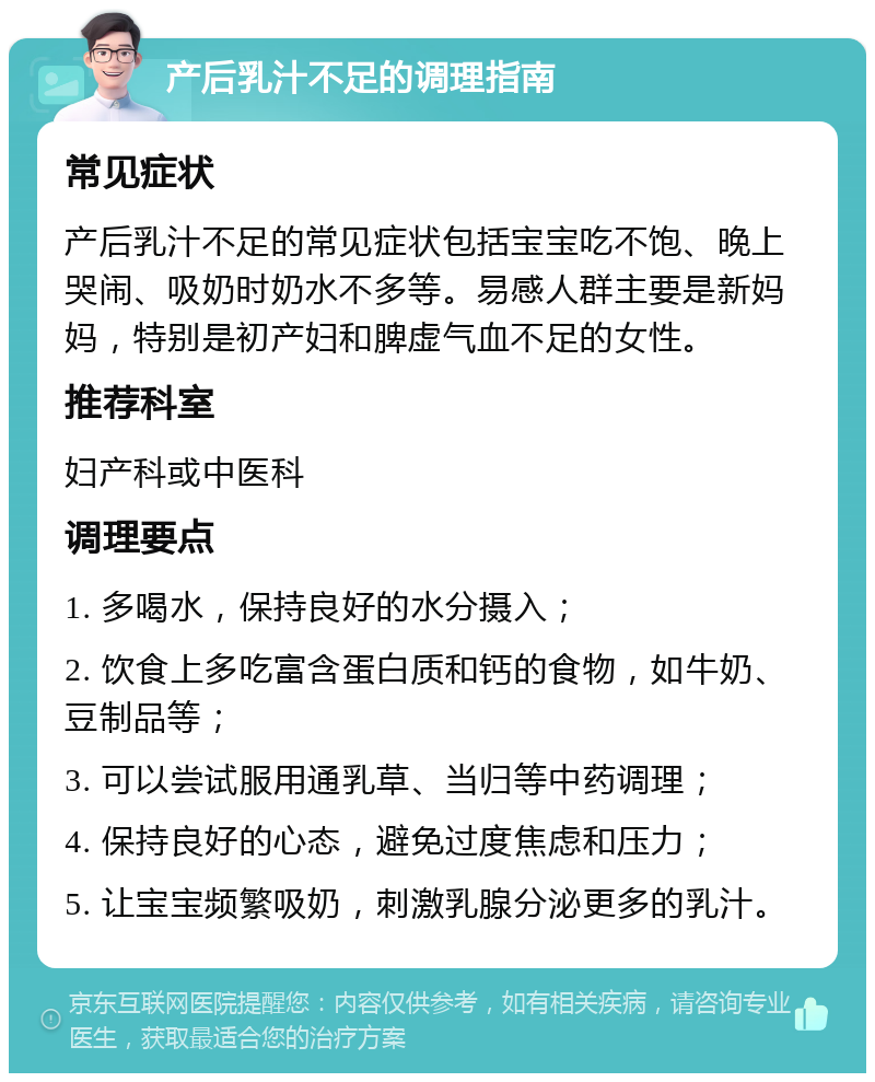 产后乳汁不足的调理指南 常见症状 产后乳汁不足的常见症状包括宝宝吃不饱、晚上哭闹、吸奶时奶水不多等。易感人群主要是新妈妈，特别是初产妇和脾虚气血不足的女性。 推荐科室 妇产科或中医科 调理要点 1. 多喝水，保持良好的水分摄入； 2. 饮食上多吃富含蛋白质和钙的食物，如牛奶、豆制品等； 3. 可以尝试服用通乳草、当归等中药调理； 4. 保持良好的心态，避免过度焦虑和压力； 5. 让宝宝频繁吸奶，刺激乳腺分泌更多的乳汁。