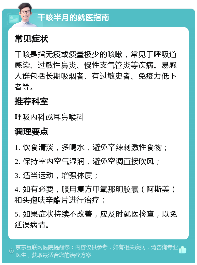 干咳半月的就医指南 常见症状 干咳是指无痰或痰量极少的咳嗽，常见于呼吸道感染、过敏性鼻炎、慢性支气管炎等疾病。易感人群包括长期吸烟者、有过敏史者、免疫力低下者等。 推荐科室 呼吸内科或耳鼻喉科 调理要点 1. 饮食清淡，多喝水，避免辛辣刺激性食物； 2. 保持室内空气湿润，避免空调直接吹风； 3. 适当运动，增强体质； 4. 如有必要，服用复方甲氧那明胶囊（阿斯美）和头孢呋辛酯片进行治疗； 5. 如果症状持续不改善，应及时就医检查，以免延误病情。