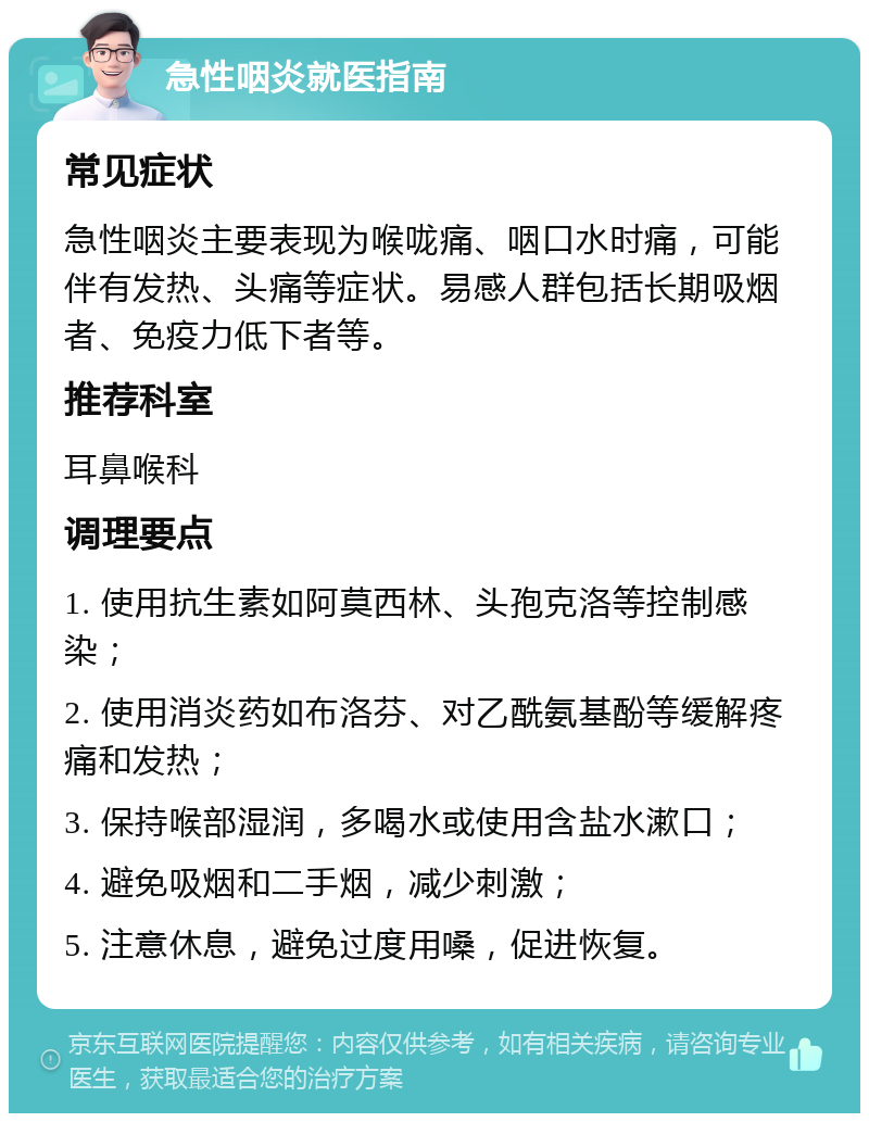 急性咽炎就医指南 常见症状 急性咽炎主要表现为喉咙痛、咽口水时痛，可能伴有发热、头痛等症状。易感人群包括长期吸烟者、免疫力低下者等。 推荐科室 耳鼻喉科 调理要点 1. 使用抗生素如阿莫西林、头孢克洛等控制感染； 2. 使用消炎药如布洛芬、对乙酰氨基酚等缓解疼痛和发热； 3. 保持喉部湿润，多喝水或使用含盐水漱口； 4. 避免吸烟和二手烟，减少刺激； 5. 注意休息，避免过度用嗓，促进恢复。