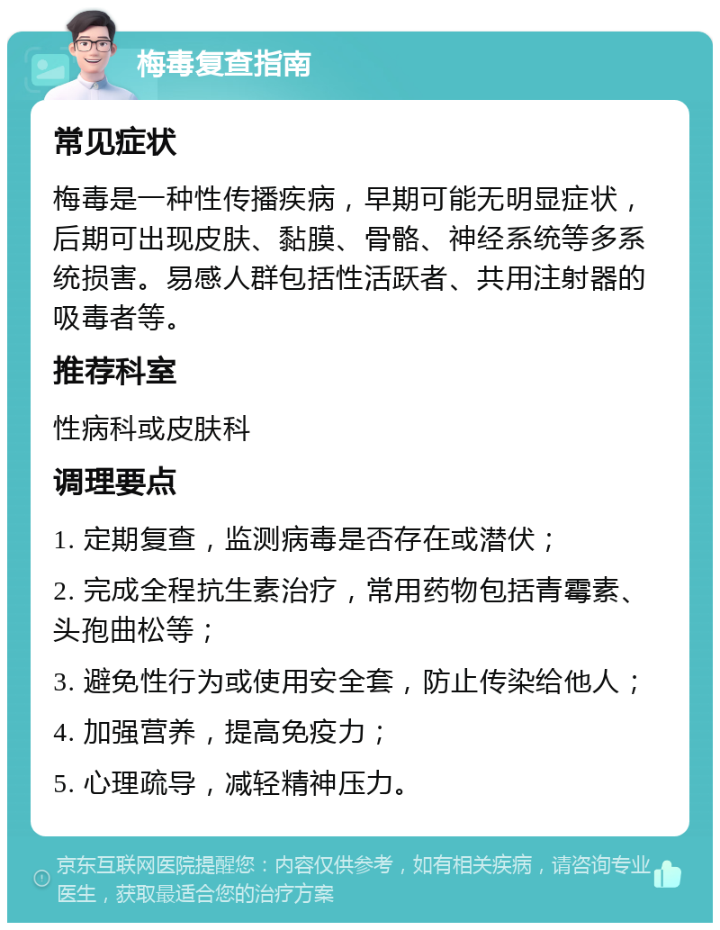 梅毒复查指南 常见症状 梅毒是一种性传播疾病，早期可能无明显症状，后期可出现皮肤、黏膜、骨骼、神经系统等多系统损害。易感人群包括性活跃者、共用注射器的吸毒者等。 推荐科室 性病科或皮肤科 调理要点 1. 定期复查，监测病毒是否存在或潜伏； 2. 完成全程抗生素治疗，常用药物包括青霉素、头孢曲松等； 3. 避免性行为或使用安全套，防止传染给他人； 4. 加强营养，提高免疫力； 5. 心理疏导，减轻精神压力。