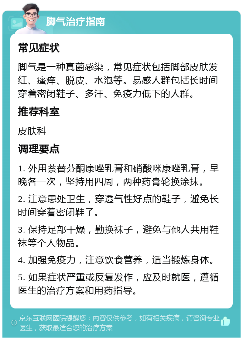 脚气治疗指南 常见症状 脚气是一种真菌感染，常见症状包括脚部皮肤发红、瘙痒、脱皮、水泡等。易感人群包括长时间穿着密闭鞋子、多汗、免疫力低下的人群。 推荐科室 皮肤科 调理要点 1. 外用萘替芬酮康唑乳膏和硝酸咪康唑乳膏，早晚各一次，坚持用四周，两种药膏轮换涂抹。 2. 注意患处卫生，穿透气性好点的鞋子，避免长时间穿着密闭鞋子。 3. 保持足部干燥，勤换袜子，避免与他人共用鞋袜等个人物品。 4. 加强免疫力，注意饮食营养，适当锻炼身体。 5. 如果症状严重或反复发作，应及时就医，遵循医生的治疗方案和用药指导。