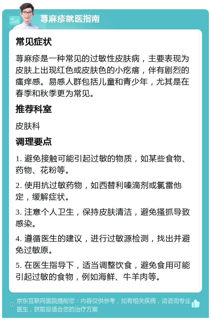 荨麻疹就医指南 常见症状 荨麻疹是一种常见的过敏性皮肤病，主要表现为皮肤上出现红色或皮肤色的小疙瘩，伴有剧烈的瘙痒感。易感人群包括儿童和青少年，尤其是在春季和秋季更为常见。 推荐科室 皮肤科 调理要点 1. 避免接触可能引起过敏的物质，如某些食物、药物、花粉等。 2. 使用抗过敏药物，如西替利嗪滴剂或氯雷他定，缓解症状。 3. 注意个人卫生，保持皮肤清洁，避免搔抓导致感染。 4. 遵循医生的建议，进行过敏源检测，找出并避免过敏原。 5. 在医生指导下，适当调整饮食，避免食用可能引起过敏的食物，例如海鲜、牛羊肉等。