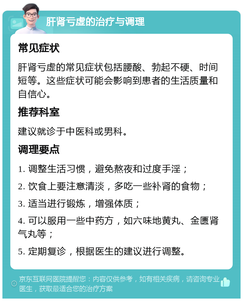 肝肾亏虚的治疗与调理 常见症状 肝肾亏虚的常见症状包括腰酸、勃起不硬、时间短等。这些症状可能会影响到患者的生活质量和自信心。 推荐科室 建议就诊于中医科或男科。 调理要点 1. 调整生活习惯，避免熬夜和过度手淫； 2. 饮食上要注意清淡，多吃一些补肾的食物； 3. 适当进行锻炼，增强体质； 4. 可以服用一些中药方，如六味地黄丸、金匮肾气丸等； 5. 定期复诊，根据医生的建议进行调整。