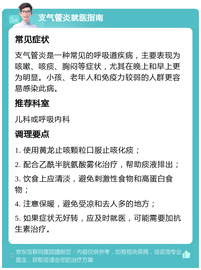 支气管炎就医指南 常见症状 支气管炎是一种常见的呼吸道疾病，主要表现为咳嗽、咳痰、胸闷等症状，尤其在晚上和早上更为明显。小孩、老年人和免疫力较弱的人群更容易感染此病。 推荐科室 儿科或呼吸内科 调理要点 1. 使用黄龙止咳颗粒口服止咳化痰； 2. 配合乙酰半胱氨酸雾化治疗，帮助痰液排出； 3. 饮食上应清淡，避免刺激性食物和高蛋白食物； 4. 注意保暖，避免受凉和去人多的地方； 5. 如果症状无好转，应及时就医，可能需要加抗生素治疗。