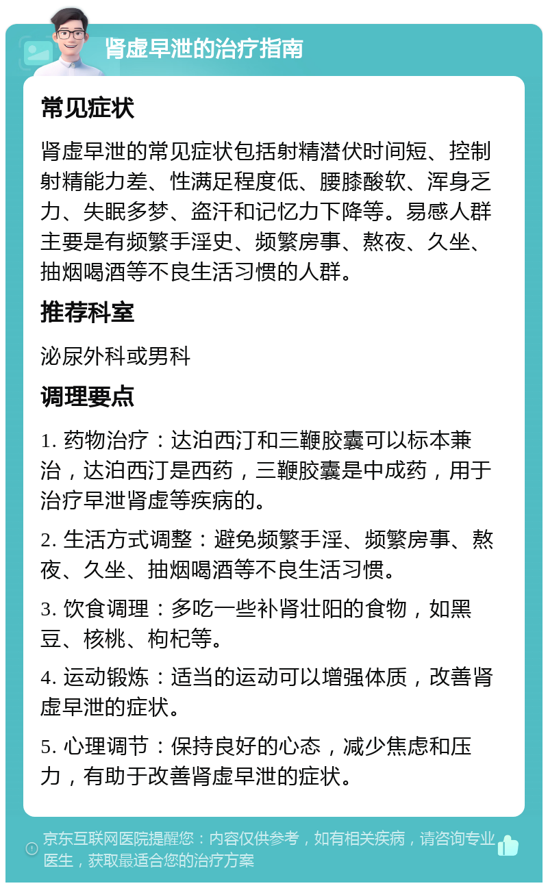 肾虚早泄的治疗指南 常见症状 肾虚早泄的常见症状包括射精潜伏时间短、控制射精能力差、性满足程度低、腰膝酸软、浑身乏力、失眠多梦、盗汗和记忆力下降等。易感人群主要是有频繁手淫史、频繁房事、熬夜、久坐、抽烟喝酒等不良生活习惯的人群。 推荐科室 泌尿外科或男科 调理要点 1. 药物治疗：达泊西汀和三鞭胶囊可以标本兼治，达泊西汀是西药，三鞭胶囊是中成药，用于治疗早泄肾虚等疾病的。 2. 生活方式调整：避免频繁手淫、频繁房事、熬夜、久坐、抽烟喝酒等不良生活习惯。 3. 饮食调理：多吃一些补肾壮阳的食物，如黑豆、核桃、枸杞等。 4. 运动锻炼：适当的运动可以增强体质，改善肾虚早泄的症状。 5. 心理调节：保持良好的心态，减少焦虑和压力，有助于改善肾虚早泄的症状。