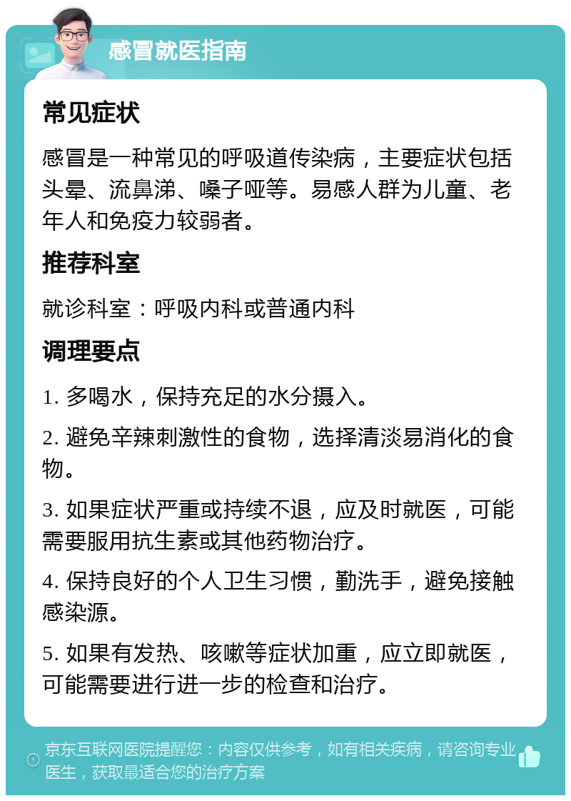 感冒就医指南 常见症状 感冒是一种常见的呼吸道传染病，主要症状包括头晕、流鼻涕、嗓子哑等。易感人群为儿童、老年人和免疫力较弱者。 推荐科室 就诊科室：呼吸内科或普通内科 调理要点 1. 多喝水，保持充足的水分摄入。 2. 避免辛辣刺激性的食物，选择清淡易消化的食物。 3. 如果症状严重或持续不退，应及时就医，可能需要服用抗生素或其他药物治疗。 4. 保持良好的个人卫生习惯，勤洗手，避免接触感染源。 5. 如果有发热、咳嗽等症状加重，应立即就医，可能需要进行进一步的检查和治疗。