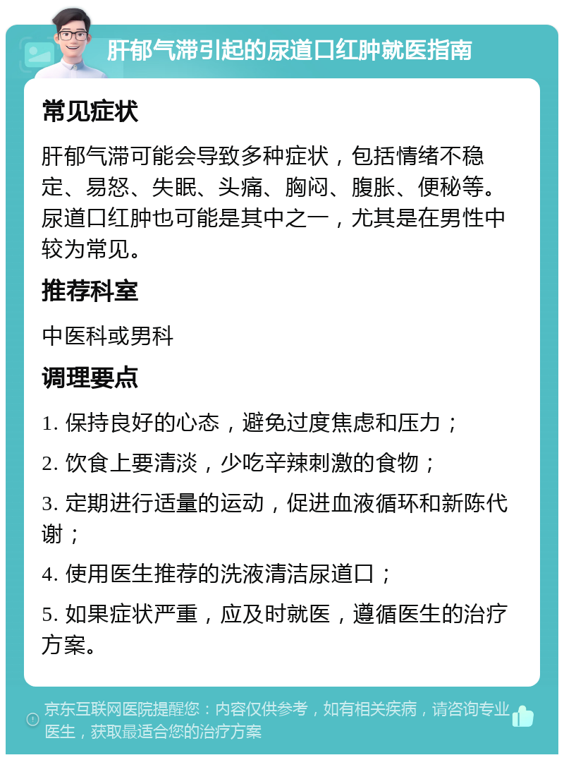 肝郁气滞引起的尿道口红肿就医指南 常见症状 肝郁气滞可能会导致多种症状，包括情绪不稳定、易怒、失眠、头痛、胸闷、腹胀、便秘等。尿道口红肿也可能是其中之一，尤其是在男性中较为常见。 推荐科室 中医科或男科 调理要点 1. 保持良好的心态，避免过度焦虑和压力； 2. 饮食上要清淡，少吃辛辣刺激的食物； 3. 定期进行适量的运动，促进血液循环和新陈代谢； 4. 使用医生推荐的洗液清洁尿道口； 5. 如果症状严重，应及时就医，遵循医生的治疗方案。