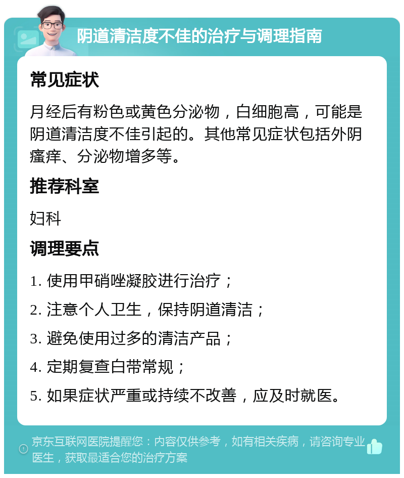 阴道清洁度不佳的治疗与调理指南 常见症状 月经后有粉色或黄色分泌物，白细胞高，可能是阴道清洁度不佳引起的。其他常见症状包括外阴瘙痒、分泌物增多等。 推荐科室 妇科 调理要点 1. 使用甲硝唑凝胶进行治疗； 2. 注意个人卫生，保持阴道清洁； 3. 避免使用过多的清洁产品； 4. 定期复查白带常规； 5. 如果症状严重或持续不改善，应及时就医。