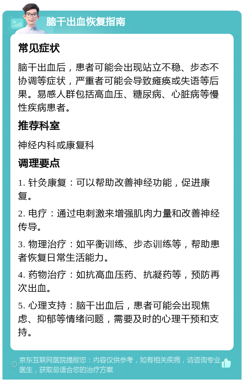 脑干出血恢复指南 常见症状 脑干出血后，患者可能会出现站立不稳、步态不协调等症状，严重者可能会导致瘫痪或失语等后果。易感人群包括高血压、糖尿病、心脏病等慢性疾病患者。 推荐科室 神经内科或康复科 调理要点 1. 针灸康复：可以帮助改善神经功能，促进康复。 2. 电疗：通过电刺激来增强肌肉力量和改善神经传导。 3. 物理治疗：如平衡训练、步态训练等，帮助患者恢复日常生活能力。 4. 药物治疗：如抗高血压药、抗凝药等，预防再次出血。 5. 心理支持：脑干出血后，患者可能会出现焦虑、抑郁等情绪问题，需要及时的心理干预和支持。