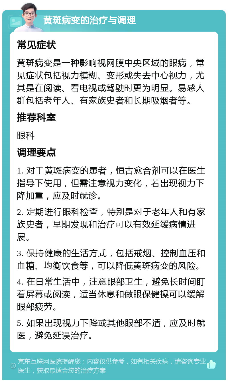 黄斑病变的治疗与调理 常见症状 黄斑病变是一种影响视网膜中央区域的眼病，常见症状包括视力模糊、变形或失去中心视力，尤其是在阅读、看电视或驾驶时更为明显。易感人群包括老年人、有家族史者和长期吸烟者等。 推荐科室 眼科 调理要点 1. 对于黄斑病变的患者，恒古愈合剂可以在医生指导下使用，但需注意视力变化，若出现视力下降加重，应及时就诊。 2. 定期进行眼科检查，特别是对于老年人和有家族史者，早期发现和治疗可以有效延缓病情进展。 3. 保持健康的生活方式，包括戒烟、控制血压和血糖、均衡饮食等，可以降低黄斑病变的风险。 4. 在日常生活中，注意眼部卫生，避免长时间盯着屏幕或阅读，适当休息和做眼保健操可以缓解眼部疲劳。 5. 如果出现视力下降或其他眼部不适，应及时就医，避免延误治疗。