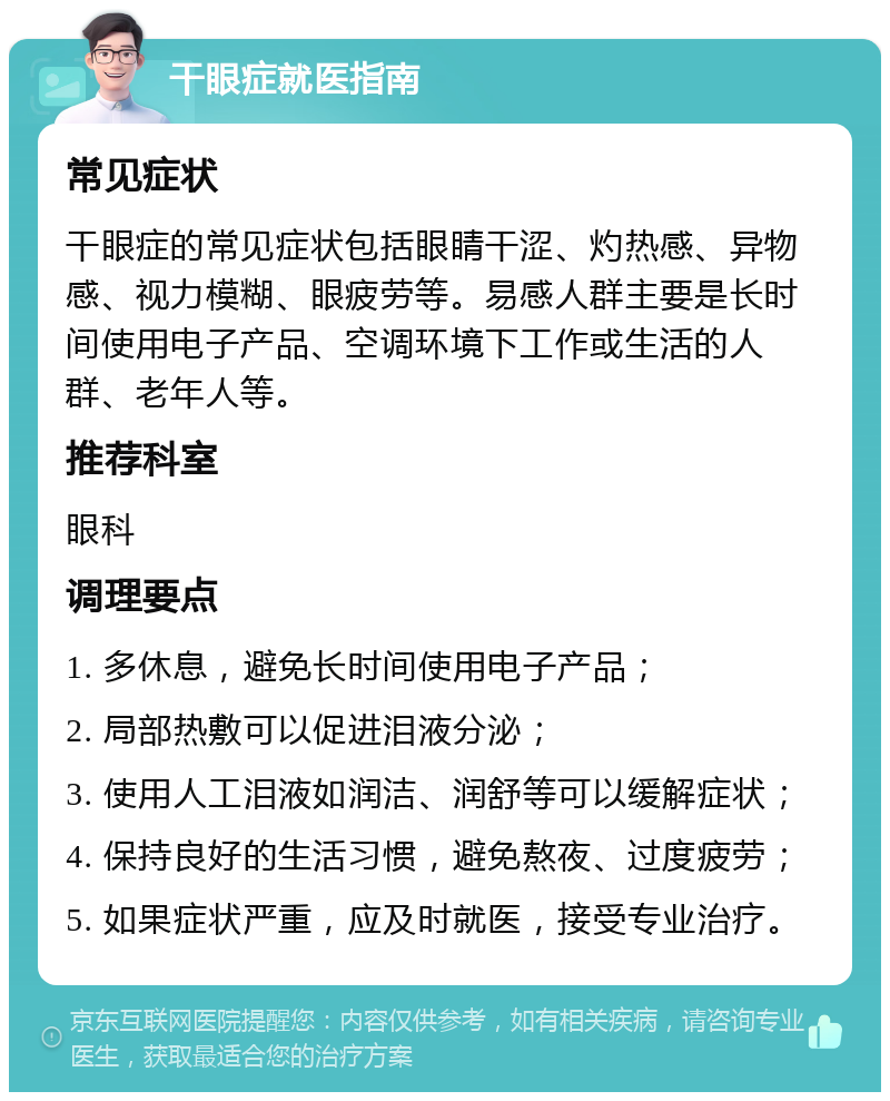 干眼症就医指南 常见症状 干眼症的常见症状包括眼睛干涩、灼热感、异物感、视力模糊、眼疲劳等。易感人群主要是长时间使用电子产品、空调环境下工作或生活的人群、老年人等。 推荐科室 眼科 调理要点 1. 多休息，避免长时间使用电子产品； 2. 局部热敷可以促进泪液分泌； 3. 使用人工泪液如润洁、润舒等可以缓解症状； 4. 保持良好的生活习惯，避免熬夜、过度疲劳； 5. 如果症状严重，应及时就医，接受专业治疗。